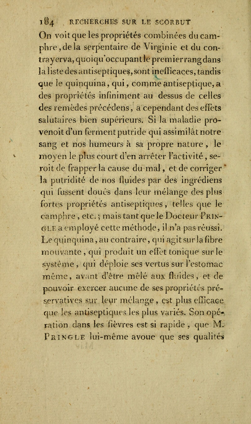 On volt que les propriétés combinées du cam- phre, de la serpentaire de Virginie et du con- trayerva, quoiqu'occupantle premierrangdans ]alistedesantiseptiques,sont inefficaces, tandis que le quinquina, qui, comme antiseptique, a des propriétés infiniment au dessus de celles des remèdes précédens, a cependant des effets salutaires bien supérieurs. Si la maladie pro- venoitd'un ferment putride qui assimilât notre sang et nos humeurs à sa propre nature, le moyen le plus court d'en arrêter l'activité, se- roit de frapper la cause du mal, et de corriger * la putridité de nos fluides par des ingrédiens qui fussent doués dans leur mélange des plus fortes propriétés antiseptiques, telles que le camphre, etc.; malstantqueleDocte,ur Prin- GLE a employé cette méthode, il n'a pas réussi. Le quinquina, au contraire, qui agit sur la fibre mouvante, qui produit un effet tonique sur le système , qui déploie ses vertus sur l'estomac même, av.int d'être mêlé aux fluides, et de pouvoir exercer aucune de ses propriétés pré- servatives s^r leyr mélange, est plus efiicace que les antiseptiques les plus variés. Son opé- ration dans les fièvres est si rapide , que M. Tringle lui-même avoue que ses qualités