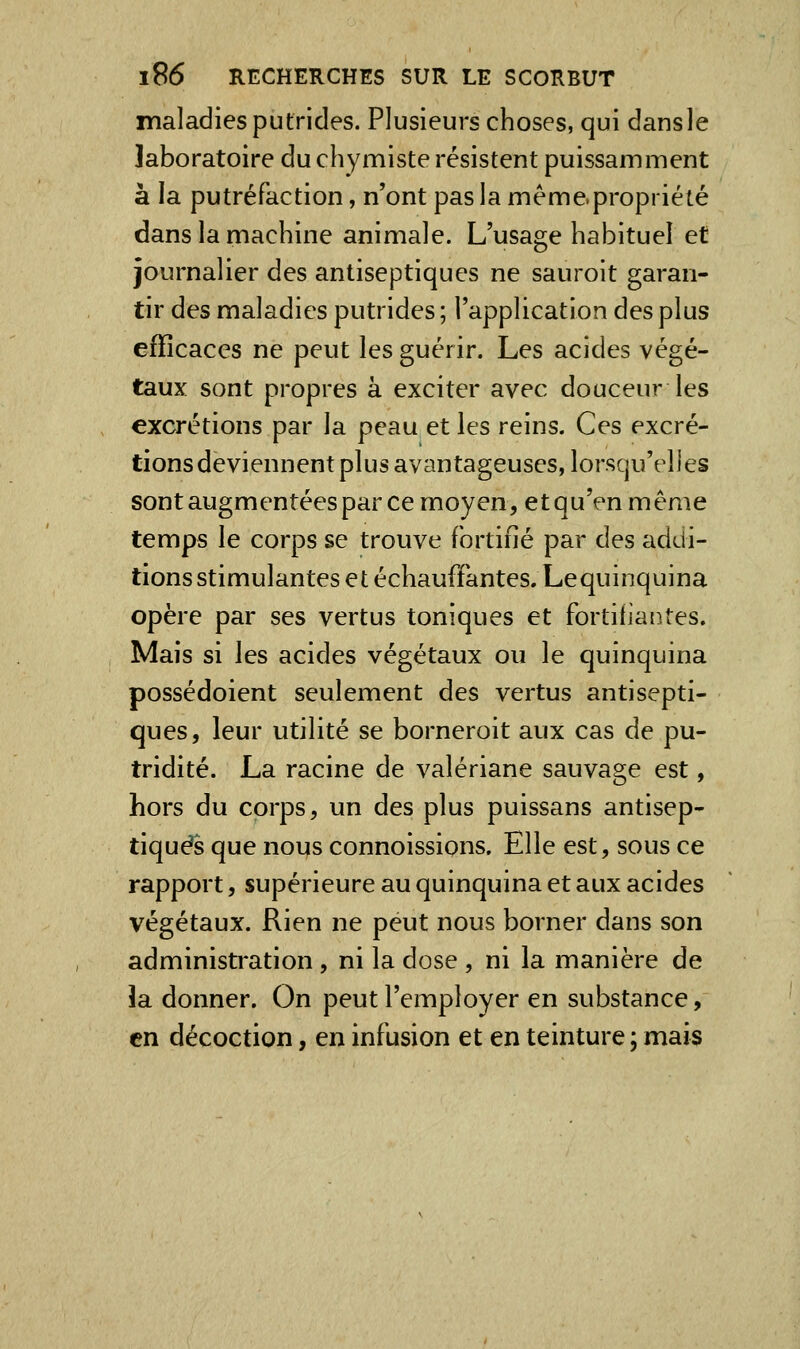 maladies putrides. Plusieurs choses, qui dansle laboratoire du chymiste résistent puissamment à la putréfaction, n'ont pas la même.propriété dans la machine animale. L'usage habituel et journalier des antiseptiques ne sauroit garan- tir des maladies putrides; l'application des plus efficaces ne peut les guérir. Les acides végé- taux sont propres à exciter avec douceur les excrétions par la peau et les reins. Ces excré- tions deviennent plus avantageuses, lorsqu'elles sont augmentées par ce moyen, etqu'enmême temps le corps se trouve fortifié par des addi- tions stimulantes et échauffantes. Lequinquina opère par ses vertus toniques et fortifiantes. Mais si les acides végétaux ou le quinquina possédoient seulement des vertus antisepti- ques, leur utilité se borneroit aux cas de pu- tridité. La racine de valériane sauvage est, hors du corps, un des plus puissans antisep- tiques que nous connoissions. Elle est, sous ce rapport, supérieure au quinquina et aux acides végétaux. Rien ne peut nous borner dans son administration, ni la dose , ni la manière de la donner. On peut l'employer en substance, en décoction, en infusion et en teinture ; mais