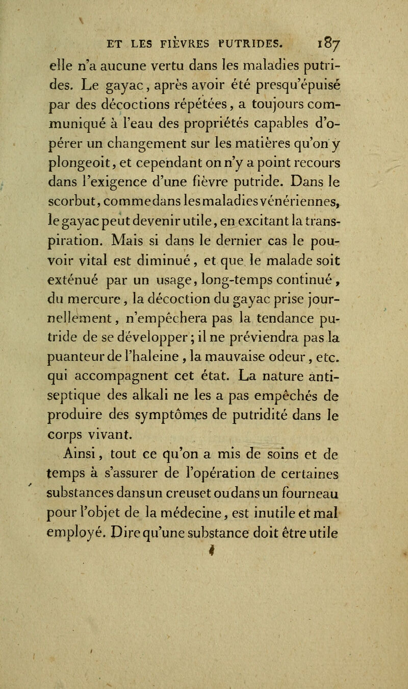 elle n'a aucune vertu dans les maladies putri- des. Le gayac, après avoir été presqu'épuisé par des décoctions répétées, a toujours com- muniqué à l'eau des propriétés capables d o- pérer un changernent sur les matières qu'on y plongeoit, et cependant on n'y a point recours dans l'exigence d'une fièvre putride. Dans le scorbut, commedans lesmaladiesvénériennes, le gayac peut devenir utile, en excitant la trans- piration. Mais si dans le dernier cas le pou- voir vital est diminué, et que le malade soit exténué par un usage, long-temps continué, du mercure, la décoction du gayac prise jour- nellement , n'empêchera pas la tendance pu- tride de se développer; il ne préviendra pas la puanteur de l'haleine , la mauvaise odeur, etc. qui accompagnent cet état. La nature anti- septique des alkali ne les a pas empêchés de produire des symptôm^es de putridité dans le corps vivant. Ainsi, tout ce qu'on a mis de soins et de temps à s'assurer de l'opération de certaines substances dans un creuset ou dans un fourneau pour l'objet de la médecine, est inutile et mal employé. Dire qu'une substance doit être utile I