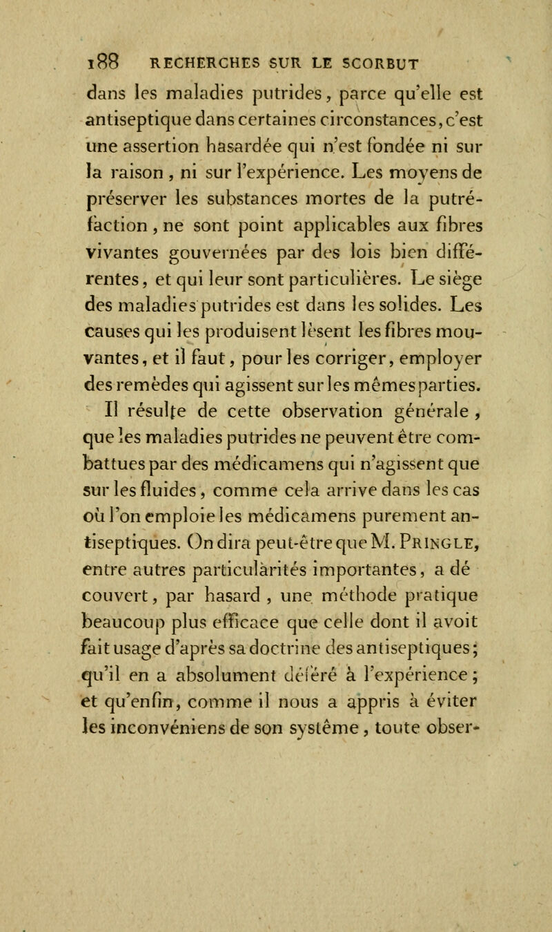 dans les maladies putrides, parce qu'elle est antiseptique dans certaines circonstances, c'est une assertion hasardée qui n'est fondée ni sur la raison , ni sur l'expérience. Les moyens de préserver les substances mortes de la putré- faction , ne sont point applicables aux fibres vivantes gouvernées par des lois bien diffé- rentes , et qui leur sont particulières. Le siège des maladies putrides est dans les solides. Les causes qui les produisent lèsent les fibres mou- vantes, et il faut, pour les corriger, employer des remèdes qui agissent sur les mêmes parties. Il résulte de cette observation générale , que les maladies putrides ne peuvent être com- battues par des médicamens qui n'agissent que sur les fluides, comme cela arrive dans les cas où l'on emploie les médicamens purement an- tiseptit^ues. On dira peut-être que M. Pringle, entre autres particularités importantes, a dé couvert, par hasard , une méthode pratique beaucoup plus efficace que celle dont il avoit fait usage d'après sa doctrine des antiseptiques; qu'il en a absolument déféré à l'expérience ; et qu'enfin, comme il nous a appris à éviter les inconvéniens de son système, toute obser-