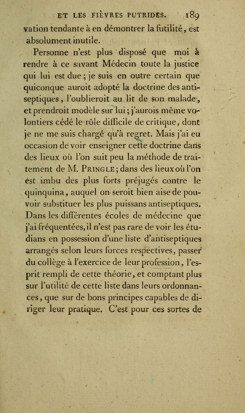 vation tendante à en démontrer la futilité, est absolument inutile. Personne n'est plus disposé que moi â rendre à ce savant Médecin toute la justice qui lui est due ; je suis en outre certain que quiconque auroit adopté la doctrine des anti- septiques , l'oublieroit au lit de son malade, et prendroit modèle sur lui ; j'aurois même vo- lontiers cédé le rôle difficile de critique, dont je ne me suis chargé qu'à regret. Mais j'ai eu occasion de voir enseigner cette doctrine dans des lieux où l'on suit peu la méthode de trai- tement de M. PRiNGLE;dans des lieux où l'on est imbu des plus forts préjugés contre le quinquina, auquel on seroit bien aise de pou- voir substituer les plus puissans antiseptiques. Dans les différentes écoles de médecine que j'ai fréquentées, il n'est pas rare de voir les étu- dians en possession d'une liste d'antiseptiques arrangés selon leurs forces respectives, passer du collège à l'exercice de leur profession, l'es- prit rempli de cette théorie, et comptant plus sur l'utiHté de cette liste dans leurs ordonnan- ces , que sur de bons principes capables de di- riger leur pratique. C'est pour ces sortes de