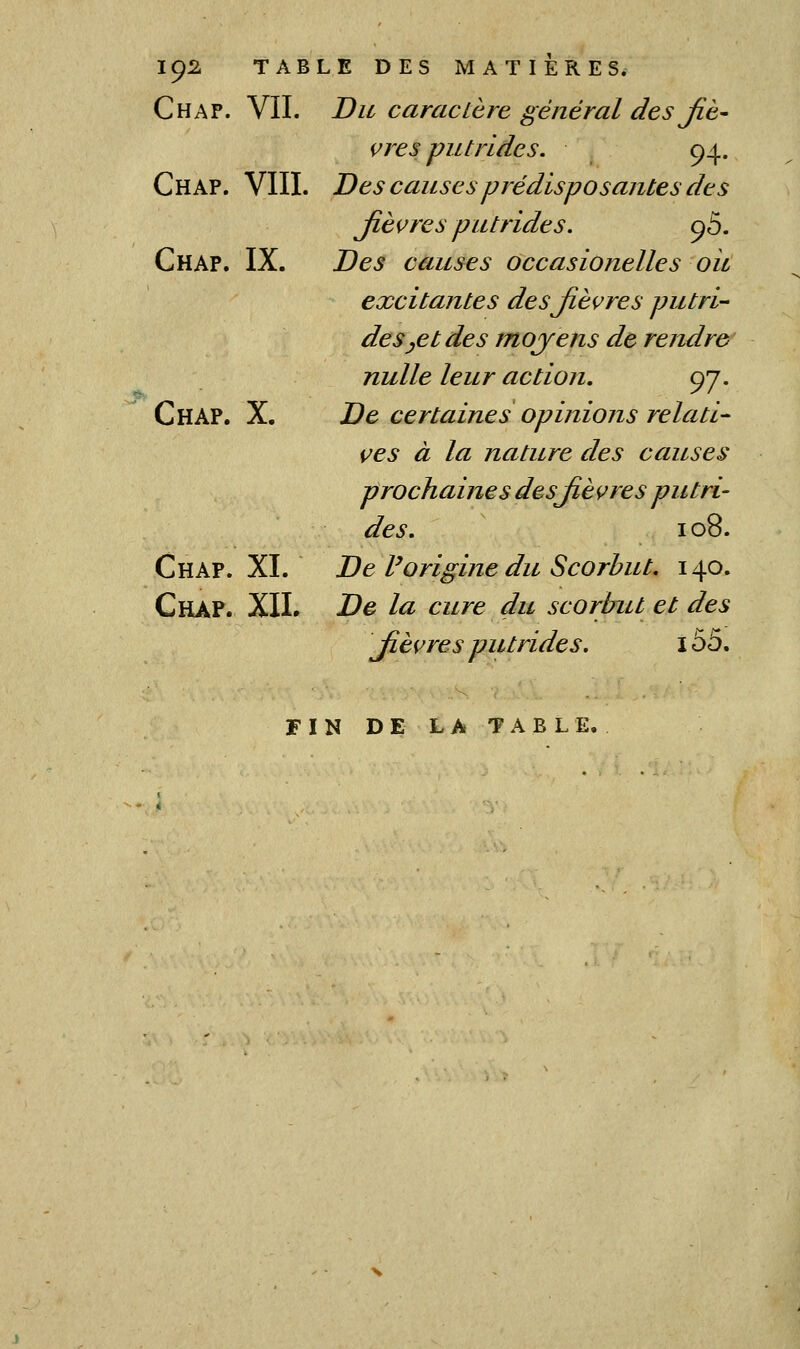 IÇ2. TABLE DES MATIERES. Chap. vil JDu caracière général des Jiè- çres putrides. 94. Chap. VIII. Des causes prédisposantes des Jlèçres putrides. ç5. Chap. IX. Des causes occasionelles oit excitantes desjièçres putri- des ^et des mojens de rendre nulle leur action, 97. Chap. X. De certaines opinions relati- ves à la nature des causes prochaines desjièvres putri- des. 108. Chap. XI. De Vorigine du Scorbut, 140. Chap. XIL De la cure du scorbut et des Jièçres putrides. 155. F I N D E L A T a B L E,