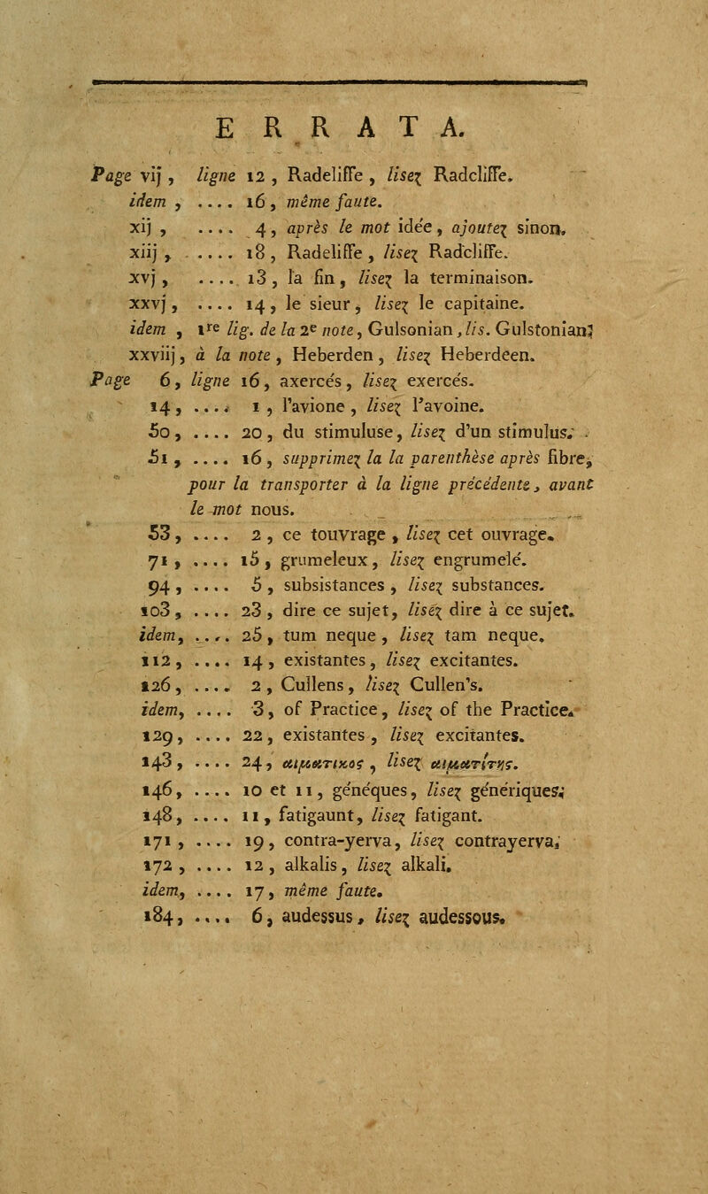 E R R ATA. Page vij , ligne 12 , RadelifTe , liseï RadcliîTe. idem , — . 16 , même faute. xij , 4, après le mot idée, ajoutei sinon, xiij , 18, Radeliffe , liseï RadclifFe. xvj, i3, la fin, lise^ la terminaison. XXVj, .... 14 , le sieur , liseï le capitaine. idem , V^ lîg. de la 2^ note, Gulsonian, lis. Gulstonian? xxviij, à la note , Heberden, lise^ Heberdeen. Page 6, ligne 16, axerce's, liseï exerce's. 14 , ....- I , l'avione , liseï Tavoine. 5o, 20, du stimuluse, lise^ d'un stimulus; - J5i , .... 16 , supprimei la la parenthèse après fibre^ pour la transporter à la ligne précédente ^ avant le mot nous. 53, 2 , ce touvrage , liseï cet ouvrage, 71, .... i5, grumeleux, lise^ engrumelé, 94 , .... ô , subsistances , liseï substances- io3 , .... 28 , dire ce sujet, liséi dire à ce sujet. idem, ..,. 26, tum neque, liseï tara neque, 112 , .... 14 , existantes, liseï excitantes. t26, .... 2 , Cullens, liseï Cullen's. idem, .... 3, of Practice, lise^ of the Practice* 129, .... 22, existantes , /fse^ excitantes. 143, 24, et{/i66iT(Koç , liseï ui/^arlniç. 146, .... 10 et 11, ge'néques, lise^ génériques,' 148, .... 11, fatigaunt, lise^ fatigant. 171, 19, contra-yerva, lis ex contrayerva, 172 , .... 12 , alkalis, liseï alkali, idem., .... 17, même faute,