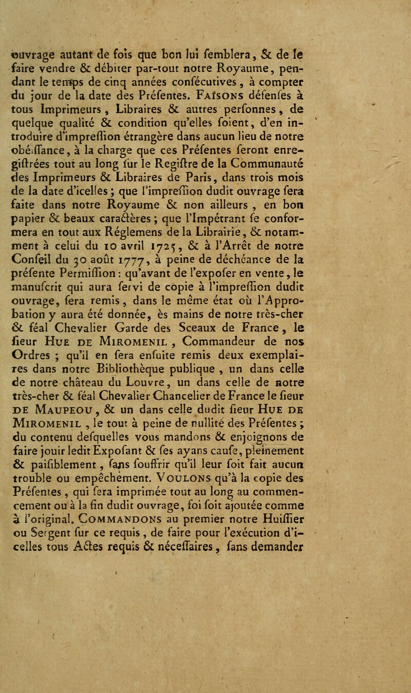 ouvrage autant de fois que bon lui femblera, Se de le faire vendre & débiter par-tout notre Royaume, pen- dant le temfps de cinq années confécutives, à compter du jour de la date des Préfentes. Faisons défenfes à tous Imprimeurs, Libraires & autres perfonnes, de quelque qualité & condition qu'elles foient, d'en in- troduire d'imprefîion étrangère dans aucun lieu de notre obéiflance, à la charge que ces Préfentes feront enre- giftrées tout au long fur le Regiftre de la Communauté des Imprimeurs & Libraires de Paris, dans trois mois de la date d'icelles ; que l'impreffion dudit ouvrage fera faite dans notre Royaume & non ailleurs , en bon papier & beaux caraâères ; que l'Impétrant fe confor- mera en tout aux Réglemens de la Librairie, & notam- ment à celui du lO avril 1725, & à l'Arrêt de notre Confeil du 30 août 1777, à peine de déchéance de la préfente Permiffion : qu'avant de l'expofer en vente, le manufcrit qui aura fervi de copie à l'impreffion dudit ouvrage, fera remis, dans le même état où l'appro- bation y aura été donnée, es mains de notre très-cher & féal Chevalier Garde des Sceaux de France, le fieur Hue de Miromenil , Commandeur de nos Ordres ; qu'il en fera enfuite remis deux exemplai- res dans notre Bibliothèque publique , un dans celle de notre château du Louvre, un dans celle de notre très-cher & féal Chevalier Chancelier de France le fieur DE Maupeou , & un dans celle dudit fieur Hue de Miromenil , le tout à peine de nullité des Préfentes ; du contenu defquelles vous mandons & enjoignons de faire jouir ledit Expofant & fes ayans caufe, pleinement & paifiblement, fans foufFrir qu'il leur foit fait aucun trouble ou empêchement. Voulons qu'à la copie des Préfentes , qui fera imprimée tout au long au commen- cement ou à la fin dudit ouvrage, foi foit ajoutée comme à l'original. Commandons au premier notre Huiffier ou Sergent fur ce requis, de faire pour l'exécution d'i- celles tous AQ.QS requis & néceflaires, fans demander