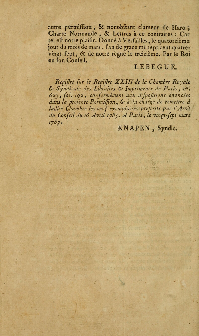 Charte Normande , & Lettres à ce contraires : Car tel eft notre plaifir. Donné à Verfaiiles, le quatorzième jour du mois de mars, l'an de grâce mil fept cent quatre- vingt fept, & de notre règne le treizième. Par le Roi en fon Confeil. LEBEGUE. Regiflré fur le Regiftre XXIII de la Chambre Royale & Syndicale des Libraires & Imprimeurs de Paris, n^* 62C)y foL ip2 , conformément aux difpojitiont énoncées dans la pré/ente Permiffion^ & à la charge de remettre à ladite Chambre les neuf exemplaires prefcrits par l'Arrêt du Confeil du 16 Avril iy8$, A Paris, le vingt-fept mars 1787. KNAPEN, Syndic.