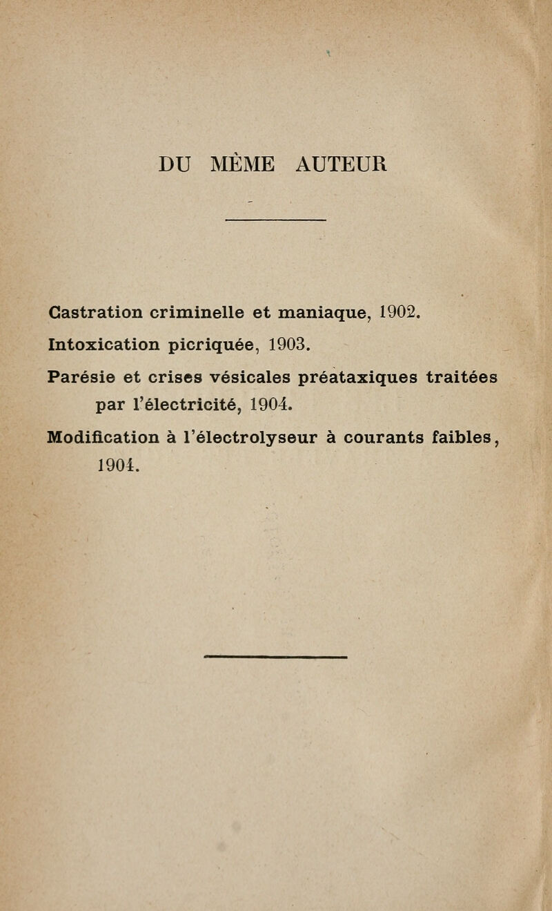 DU MEME AUTEUR Castration criminelle et maniaque, 1902. Intoxication picriquée, 1903. Parésie et crises vésicales préataxiques traitées par l'électricité, 1904. Modification à l'électrolyseur à courants faibles, 1904.