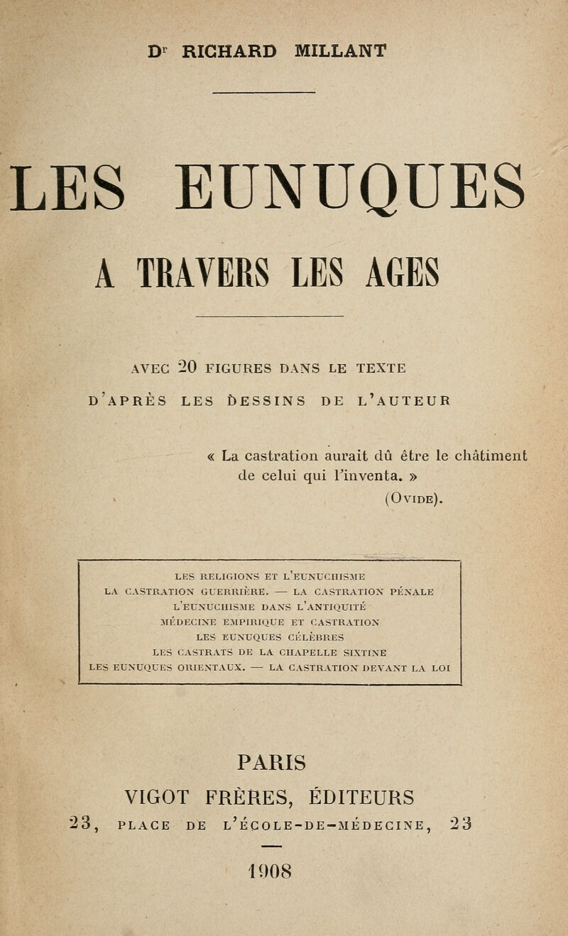 D'^ RICHARD MILLANT LES EUNUQUES A TRAVERS LES AGES AVEC 20 FIGURES DANS LE TEXTE d'après les ùessins DE l'auteur « La castration aurait dû être le châtiment de celui qui l'inventa. » (Ovide). LES RELIGIONS ET L EUNUCIIISME LA CASTRATION GUERRIÈRE. — LA CASTRATION PÉNALE l'eunuciiisme DANS l'antiquitk JIÉDECIXE empirique ET CASTRATION LES EUNUQUES CÉLÈBRES LES CASTRATS DE LA CHAPELLE SIXTINE LES EUNU(JUES ORIENTAUX. — LA CASTRATION DEVANT LA LOI PARIS VIGOT FRÈRES, ÉDITEURS 23, place de l'é g OLE-DE-médecine, 23 1908