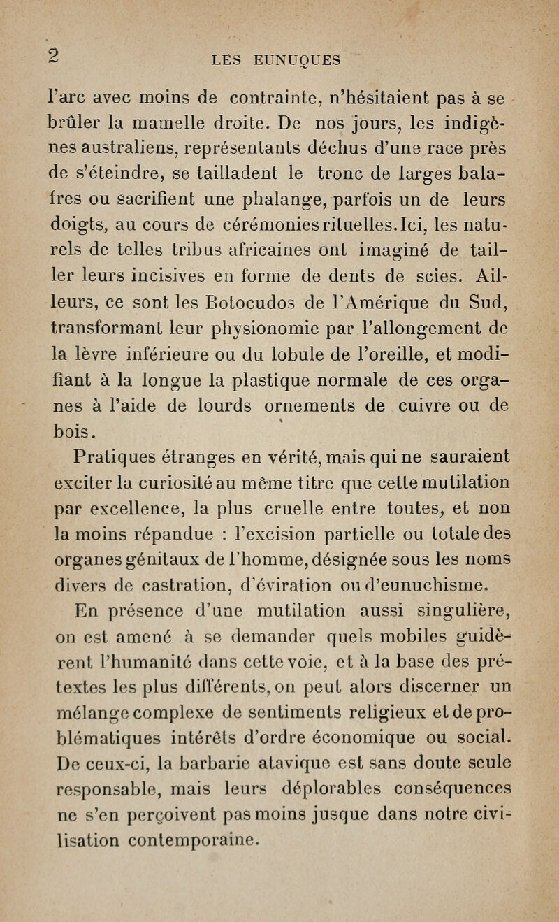 l'arc avec moins de contrainte, n'hésitaient pas à se brûler la mamelle droite. De nos jom's, les indigè- nes australiens, représentants déchus d'une race près de s'éteindre, se tailladent le tronc de larges bala- fres ou sacrifient une phalange, parfois un de leurs doigts, au cours de cérémonies rituelles. Ici, les natu- rels de telles tribus africaines ont imaginé de tail- ler leurs incisives en forme de dents de scies. Ail- leurs, ce sont les Botocudos de l'Amérique du Sud, transformant leur physionomie par l'allongement de la lèvre inférieure ou du lobule de l'oreille, et modi- fiant à la longue la plastique normale de ces orga- nes à l'aide de lourds ornements de cuivre ou de bois. Pratiques étranges en vérité, mais qui ne sauraient exciter la curiosité au même titre que cette mutilation par excellence, la plus cruelle entre toutes^ et non la moins répandue : Texcision partielle ou totale des organes génitaux de l'homme, désignée sous les noms divers de castration, d'éviration oud'eunuchisme* En présence d'une mutilation aussi singulière, on est amené à se demander quels mobiles guidè- rent l'humanité dans cette voie, et à la base des pré- textes les plus dilïérents, on peut alors discerner un mélange complexe de sentiments religieux et de pro- blématiques intérêts d'ordre économique ou sociaL De ceux-ci, la barbarie atavique est sans doute seule responsable, mais leurs déplorables conséquences ne s'en perçoivent pas moins jusque dans notre civi- lisation contemporaine.