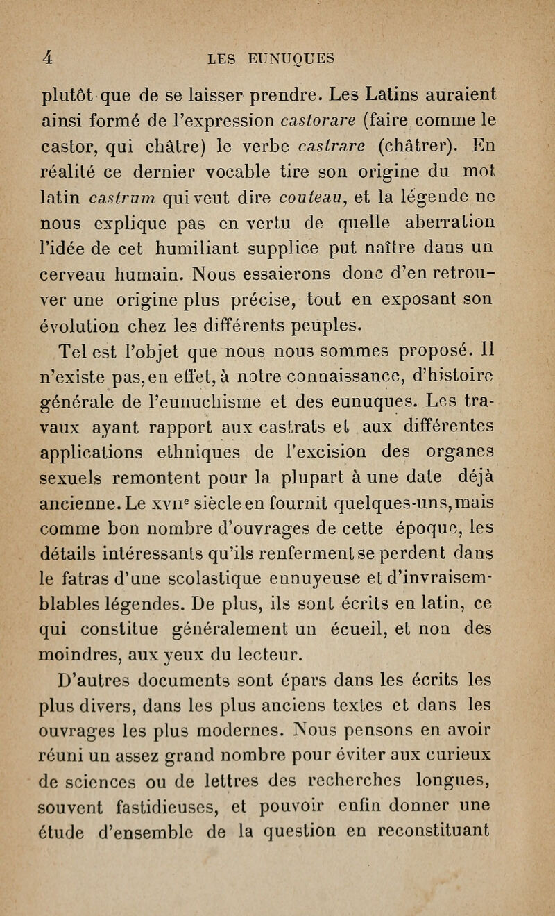 plutôt que de se laisser prendre. Les Latins auraient ainsi formé de l'expression castorare (faire comme le castor, qui châtre) le verbe caslrare (châtrer). En réalité ce dernier vocable tire son origine du mot latin castrum qui veut dire couteau, et la légende ne nous explique pas en vertu de quelle aberration l'idée de cet humiliant supplice put naître dans un cerveau humain. Nous essaierons donc d'en retrou- ver une origine plus précise, tout en exposant son évolution chez les différents peuples. Tel est l'objet que nous nous sommes proposé. Il n'existe pas,en effet, à notre connaissance, d'histoire générale de l'eunuchisme et des eunuques. Les tra- vaux ayant rapport aux castrats et aux différentes applications ethniques de l'excision des organes sexuels remontent pour la plupart à une date déjà ancienne. Le xvn« siècle en fournit quelques-uns, mais comme bon nombre d'ouvrages de cette époque, les détails intéressants qu'ils renferment se perdent dans le fatras d'une scolastique ennuyeuse et d'invraisem- blables légendes. De plus, ils sont écrits en latin, ce qui constitue généralement un écueil, et non des moindres, aux yeux du lecteur. D'autres documents sont épars dans les écrits les plus divers, dans les plus anciens textes et dans les ouvrages les plus modernes. Nous pensons en avoir réuni un assez grand nombre pour éviter aux curieux de sciences ou de lettres des recherches longues, souvent fastidieuses, et pouvoir enfin donner une étude d'ensemble de la question en reconstituant