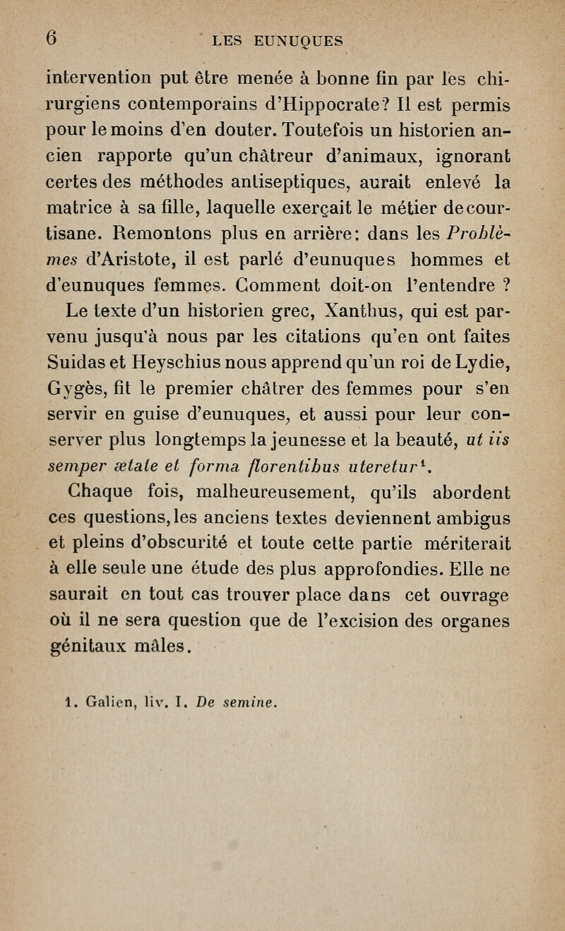intervention put être menée à bonne fin par les chi- rurgiens contemporains d'Hippocrate? Il est permis pour le moins d'en douter. Toutefois un historien an- cien rapporte qu'un chàtreur d'animaux, ignorant certes des méthodes antiseptiques, aurait enlevé la matrice à sa fille, laquelle exerçait le métier de cour- tisane. Remontons plus en arrière: dans les Prohlè^ mes d'Aristote, il est parlé d'eunuques hommes et d'eunuques femmes. Gomment doit-on l'entendre ? Le texte d'un historien grec, Xanthus, qui est par- venu jusqu'à nous par les citations qu'en ont faites Suidas et Heyschius nous apprend qu'un roi de Lydie, Gygès, fit le premier châtrer des femmes pour s'en servir en guise d'eunuques^ et aussi pour leur con- server plus longtemps la jeunesse et la beauté, ut iis semper setaie et forma florentibus uteretur^. Chaque fois, malheureusement, qu'ils abordent ces questions, les anciens textes deviennent ambigus et pleins d'obscurité et toute cette partie mériterait à elle seule une étude des plus approfondies. Elle ne saurait en tout cas trouver place dans cet ouvrage où il ne sera question que de l'excision des organes génitaux mâles. 1. Galien, Hv. I. De semine.