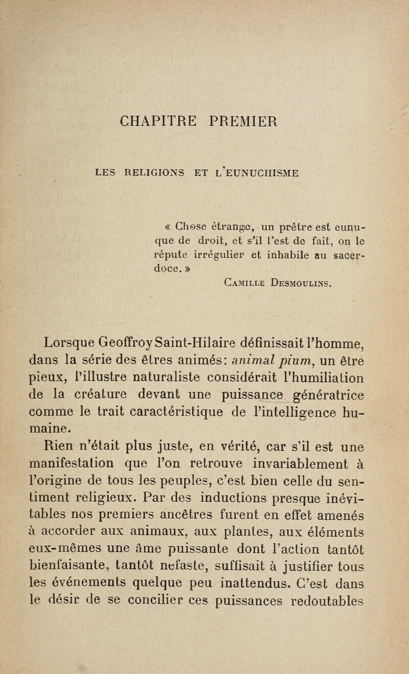 CHAPITRE PREMIER LES RELIGIONS ET L EUNUCHISME « Chose étrangjG, un prêtre est eunu- que de droit, et s'il l'est de fait, on le répute irrégulier et inhabile au sacer- doce. » Camille Desmoulins. Lorsque Geoffroy Saint-Hilaire définissait l'homme, dans la série des êtres animés: animal pium, un être pieux, l'illustre naturaliste considérait l'humiliation de la créature devant une puissance génératrice comme le trait caractéristique de l'intelligence hu- maine. Rien n'était plus juste, en vérité, car s'il est une manifestation que l'on retrouve invariablement à l'origine de tous les peuples, c'est bien celle du sen- timent religieux. Par des inductions presque inévi- tables nos premiers ancêtres furent en effet amenés à accorder aux animaux, aux plantes, aux éléments eux-mêmes une âme puissante dont l'action tantôt bienfaisante, tantôt néfaste, suffisait à justifier tous les événements quelque peu inattendus. C'est dans le désir de se concilier ces puissances redoutables