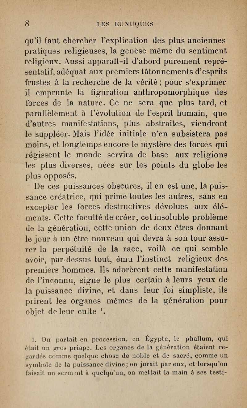 qu'il faut chercher Pexplicalion des plus anciennes pratiques religieuses, la genèse même du sentiment religieux. Aussi apparaît-il d'abord purement repré- sentatif^ adéquat aux premiers tâtonnements d'esprits frustes à la recherche de la vérité ; pour s'exprimer il emprunte la figuration anthropomorphique des forces de la nature. Ce ne sera que plus tard, et parallèlement à l'évolution de l'esprit humain, que d'autres manifestations, plus abstraites, viendront le suppléer. Mais l'idée iuitiale n'en subsistera pas moins, et longtemps encore le mystère des forces qui régissent le monde servira de base aux religions les plus diverses, nées sur les points du globe les plus opposés. De ces puissances obscures, il en est une, la puis- sance créatrice, qui prime toutes les autres, sans en excepter les forces destructives dévolues aux élé- ments. Cette faculté de créer, cet insoluble problème de la génération, cette union de deux êtres donnant le jour à un être nouveau qui devra à son tour assu- rer la perpétuité de la race, voilà ce qui semble avoir, par-dessus tout, ému l'instinct religieux des premiers hommes. Ils adorèrent cette manifestation de l'inconnu, signe le plus certain à leurs yeux de la puissance divine, et dans leur foi simpliste, ils prirent les organes mêmes de la génération pour objet de leur culte K I. On portait en procession, en Egypte, le phallum, qui était un gros priape. Les organes de la génération étaient re- gardés comme quelque cliose de noble et de sacré, comme un symbole de la puissance divine; on jurait par eux, et lorsqu'on faisait un sermnit à quelqu'un, on mettait la main à ses testi-