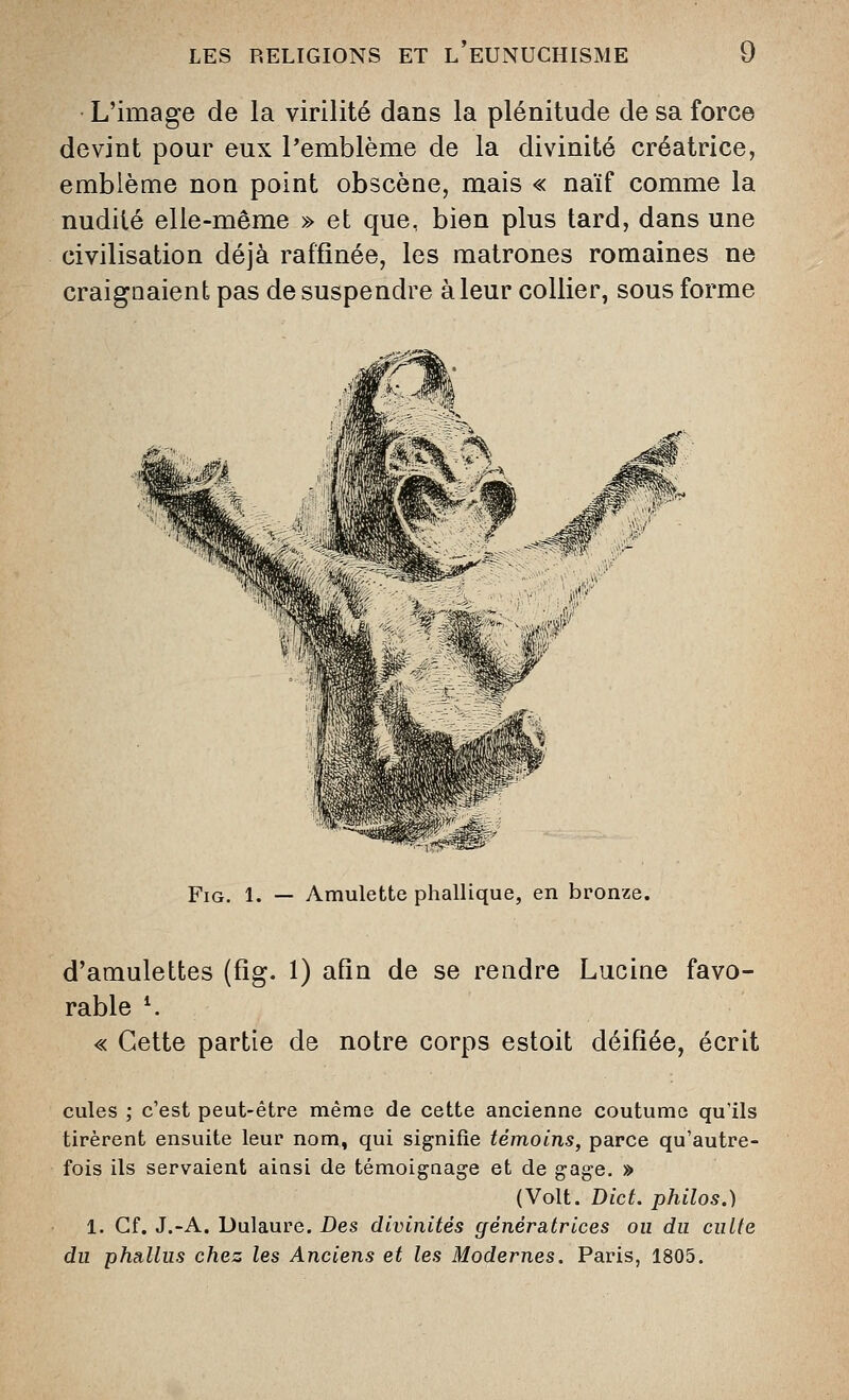 L'image de la virilité dans la plénitude de sa force devint pour eux l'emblème de la divinité créatrice, emblème non point obscène, mais « naïf comme la nudité elle-même » et que, bien plus tard, dans une civilisation déjà raffinée, les matrones romaines ne craignaient pas de suspendre à leur collier, sous forme FiG. 1. — Amulette phallique, en bronze. d'amulettes (fig. 1) afin de se rendre Lucine favo- rable K « Cette partie de notre corps estoit déifiée, écrit cules ; c'est peut-être même de cette ancienne coutume qu'ils tirèrent ensuite leur nom, qui signifie témoins, parce qu'autre- fois ils servaient aiasi de témoigaage et de gage. » (Volt. Dict. philos.) 1. Cf. J.-A. Dulaure, Des divinités génératrices ou du culte du phallus chez les Anciens et les Modernes. Paris, 1805.