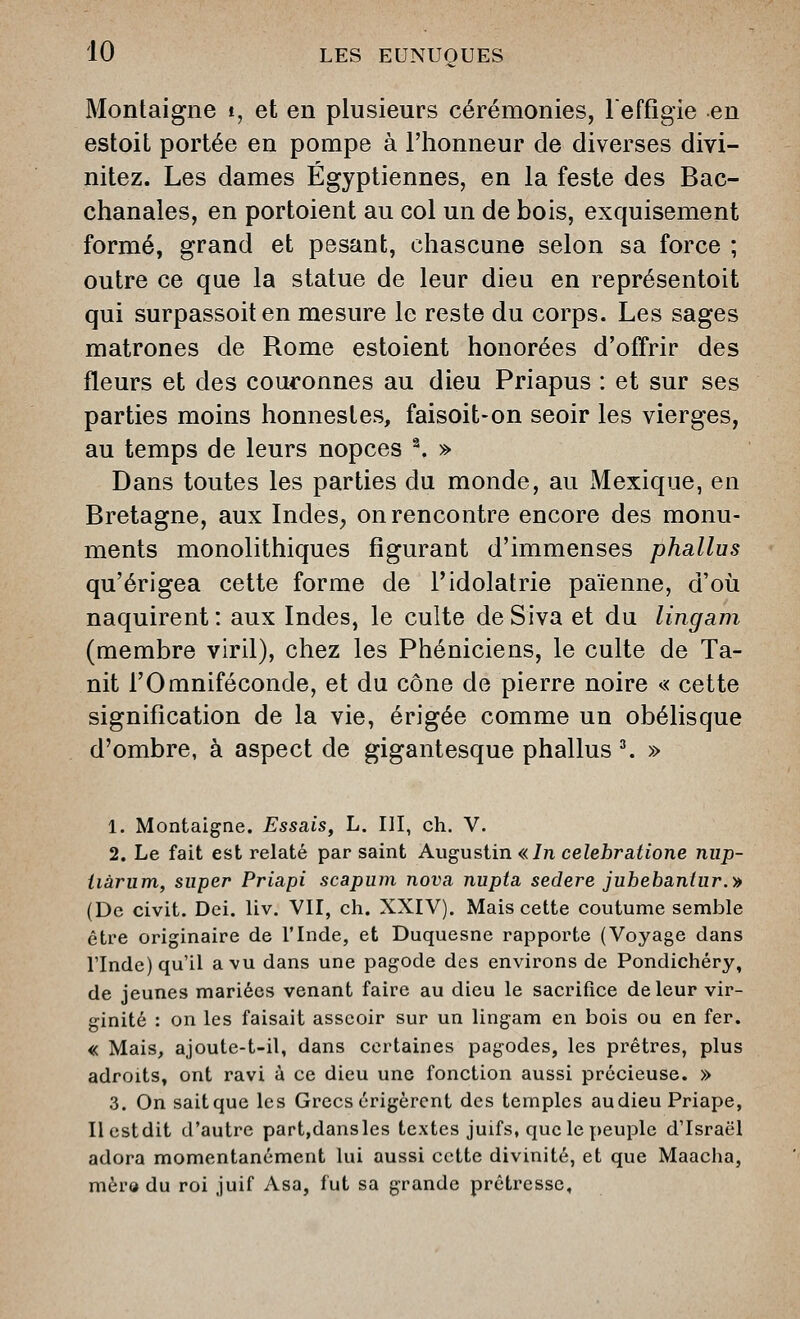 Montaigne t, et en plusieurs cérémonies, reffigie en estoit portée en pompe à l'honneur de diverses divi- nitez. Les dames Égyptiennes, en la feste des Bac- chanales, en portoient au col un de bois, exquisement formé, grand et pesant, chascune selon sa force ; outre ce que la statue de leur dieu en représentoit qui surpassoiten mesure le reste du corps. Les sages matrones de Rome estoient honorées d'offrir des fleurs et des couronnes au dieu Priapus : et sur ses parties moins honnestes, faisoit-on seoir les vierges, au temps de leurs nopces ^ » Dans toutes les parties du monde, au Mexique, en Bretagne, aux Indes, on rencontre encore des monu- ments monolithiques figurant d'immenses phallus qu'érigea cette forme de l'idolâtrie païenne, d'où naquirent: aux Indes, le culte deSiva et du lingam (membre viril), chez les Phéniciens, le culte de Ta- nit rOmniféconde, et du cône de pierre noire « cette signification de la vie, érigée comme un obélisque d'ombre, à aspect de gigantesque phallus ^ » 1. Montaigne. Essais^ L. III, ch. V. 2. Le fait est relaté par saint Augustin «In celebratione nup- iiàrum, super Priapi scapum nova nupta sedere jubebaniur.-» (De civit. Dei. liv. VII, ch. XXIV). Mais cette coutume semble être originaire de l'Inde, et Duquesne rapporte (Voyage dans rinde) qu'il a vu dans une pagode des environs de Pondichéry, de jeunes mariées venant faire au dieu le sacrifice de leur vir- ginité : on les faisait asseoir sur un lingam en bois ou en fer. « Mais^ ajoute-t-il, dans certaines pagodes, les prêtres, plus adroits, ont ravi à ce dieu une fonction aussi précieuse. » 3. On sait que les Grecs érigèrent des temples audieu Priape, llestdit d'autre part,dansles textes juifs, quclepeuple d'Israël adora momentanément lui aussi cette divinité, et que Maacha, mèro du roi juif Asa, fut sa grande prêtresse.