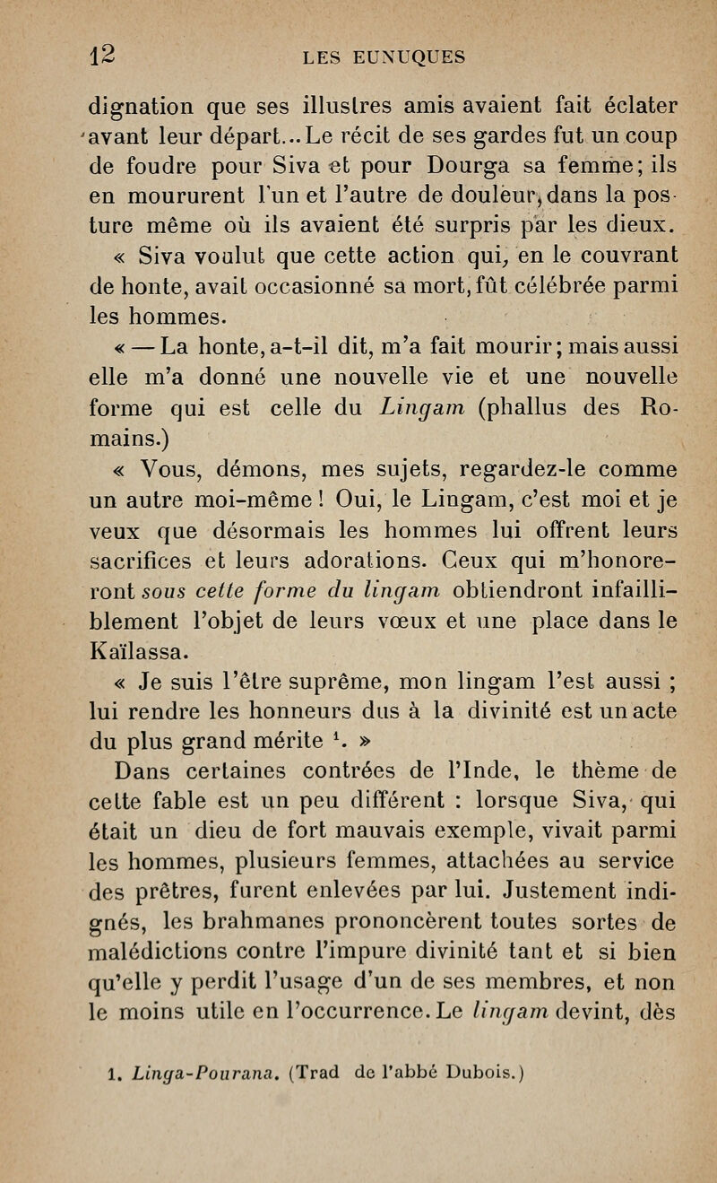 dignation que ses illustres amis avaient fait éclater ■avant leur départ...Le récit de ses gardes fut un coup de foudre pour Siva et pour Dourga sa femrne;ils en moururent lun et l'autre de douleur,dans la pos ture même où ils avaient été surpris par les dieux. « Siva voulut que cette action qui^, en le couvrant de honte, avait occasionné sa mort, fût célébrée parmi les hommes. « — La honte, a-t-il dit, m'a fait mourir ; mais aussi elle m'a donné une nouvelle vie et une nouvelle forme qui est celle du Lingam (phallus des Ro- mains.) « Vous, démons, mes sujets, regardez-le comme un autre moi-même ! Oui, le Lingam, c'est moi et je veux que désormais les hommes lui offrent leurs sacrifices et leurs adorations. Ceux qui m'honore- ront sous cette forme du lingam obtiendront infailli- blement l'objet de leurs vœux et une place dans le Kaïlassa. « Je suis l'être suprême, mon lingam l'est aussi ; lui rendre les honneurs dus à la divinité est un acte du plus grand mérite ^ » Dans certaines contrées de l'Inde, le thème de cette fable est un peu différent : lorsque Siva, qui était un dieu de fort mauvais exemple, vivait parmi les hommes, plusieurs femmes, attachées au service des prêtres, furent enlevées par lui. Justement indi- gnés, les brahmanes prononcèrent toutes sortes de malédictions contre l'impure divinité taat et si bien qu'elle y perdit l'usage d'un de ses membres, et non le moins utile en l'occurrence. Le /m^/a/n devint, dès 1. Linga-Pourana. (Trad de l'abbé Dubois.)