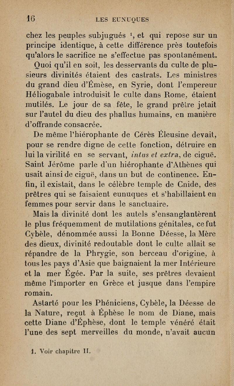 chez les peuples subjugués S et qui repose sur un principe identique, à cette différence près toutefois qu'alors le sacrifice ne s'effectue pas spontanément. Quoi qu'il en soit, les desservants du culte de plu- sieurs divinités étaient des castrats. Les ministres du grand dieu d'Émèse, en Syrie, dont l'empereur Héliogabale introduisit le culte dans Rome, étaient mutilés. Le jour de sa fête, le grand prêlre jetait sur l'autel du dieu des phallus humains, en manière d'offrande consacrée. De même l'hiérophante de Cérès Éleusine devait, pour se rendre digne de cette fonction, détruire en lui la virilité en se servant, intus et extra, de ciguë. Saint Jérôme parle d'un hiérophante d'Athènes qui usait ainsi de ciguë, dans un but de continence. En- fin, il existait, dans le célèbre temple de Cnide, des prêtres qui se faisaient eunuques et s'habillaient en femmes pour servir dans le sanctuaire. Mais la divinité dont les autels s'ensanglantèrent le plus fréquemment de mutilations génitales, ce fut Cybèle, dénommée aussi la Bonne Déesse, la Mère des dieux, divinité redoutable dont le culte allait se répandre de la Phrygie, son berceau d'origine^ à tous les pays d'Asie que baignaient la mer Intérieure et la mer Egée. Par la suite, ses prêtres devaient même l'importer en Grèce et jusque dans l'empire romain. Astarté pour les Phéniciens, Cybèle, la Déesse de la Nature, reçut à Éphèse le nom de Diane, mais cette Diane d'Éphèse, dont le temple vénéré était l'une des sept merveilles du monde, n'avait aucun t. Voir chapitre II.