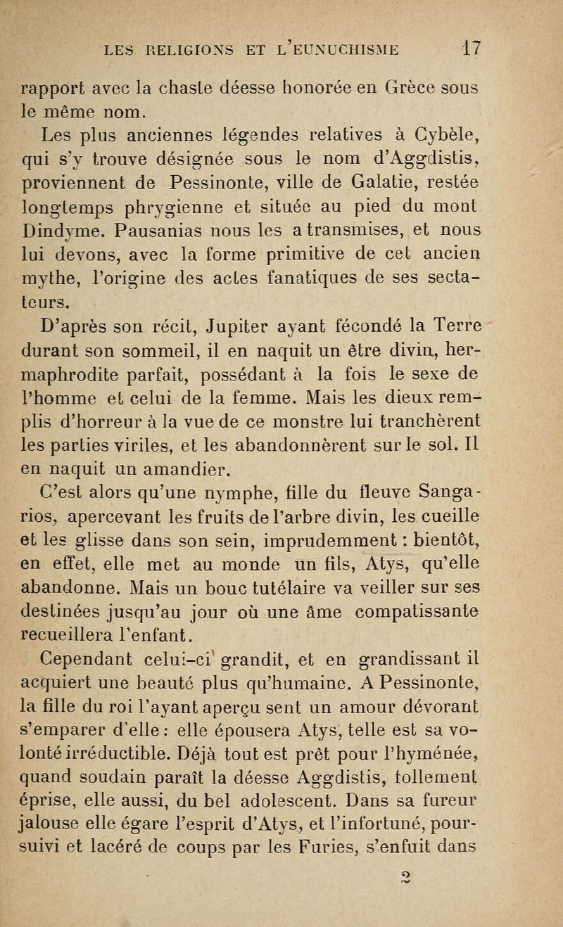 rapport avec la chaste déesse honorée en Grèce sous le même nom. Les plus anciennes légendes relatives à Gybèle, qui s'y trouve désignée sous le nom d'Aggdistis, proviennent de Pessinonte, ville de Galatie, restée longtemps phrygienne et située au pied du mont Dindyme. Pausanias nous les a transmises, et nous lui devons, avec la forme primitive de cet ancien mythe, l'origine des actes fanatiques de ses secta- teurs. D'après son récit, Jupiter ayant fécondé la Terre durant son sommeil, il en naquit un être divin, her- maphrodite parfait, possédant à la fois le sexe de l'homme et celui de la femme. Mais les dieux rem- plis d'horreur à la vue de ce monstre lui tranchèrent les parties viriles, et les abandonnèrent sur le sol. Il en naquit un amandier. G'est alors qu'une nymphe, fille du fleuve Sanga- rios, apercevant les fruits de l'arbre divin, les cueille et les glisse dans son sein, imprudemment : bientôt, en effet, elle met au monde un fils, Atys, qu'elle abandonne. Mais un bouc tutélaire va veiller sur ses destinées jusqu'au jour où une âme compatissante recueillera l'enfant. Cependant celui-ci' grandit, et en grandissant il acquiert une beauté plus qu'humaine. A Pessinonte, la fille du roi l'ayant aperçu sent un amour dévorant s'emparer d'elle: elle épousera Atys, telle est sa vo- lonté irréductible. Déjà tout est prêt pour l'hyménée, quand soudain paraît la déesse Aggdistis, follement éprise, elle aussi, du bel adolescent. Dans sa fureur jalouse elle égare l'esprit d'Atys, et l'infortuné, pour- suivi et lacéré de coups par les Furies, s'enfuit dans