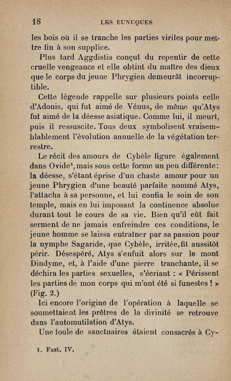 les bois où il se tranche les parties viriles pour me> tre fin à son supplice. Plus tard Aggdistis conçut du repentir de cette cruelle vengeance et elle obtint du maître des dieux que le corps du jeune Phrygien demeurât incorrup- tible. Cette légende rappelle sur plusieurs points celle d'Adonis, qui fut aimé de Vénus, de même qu'Atys fut aimé de la déesse asiatique. Comme lui, il meurt, puis il ressuscite. Tous deux symbolisent vraisem- blablement l'évolution annuelle de la végétation ter- restre. Le récit des amours de Cybèle figure également dans Ovide^,mais sous cette forme un peu différente: la déesse^ s'étant éprise d'un chaste amour pour un jeune Phrygien d'une beauté parfaite nommé Atys, l'attacha à sa personne, et lui confia le soin de son temple, mais en lui imposant la continence absolue durant tout le cours de sa vie. Bien qu'il eût fait serment de ne jamais enfreindre ces conditions, le jeune homme se laissa entraîner par sa passion pour la nymphe Sagaride, que Cybèle, irritée,fit aussitôt périr. Désespéré, Atys s'enfuit alors sur le mont Dindyme, et, à l'aide d'une pierre tranchante, il se déchira les parties sexuelles, s'écriant : « Périssent les parties de mon corps qui m'ont été si funestes î » (Fig. 2.) Ici encore l'origine de l'opération à laquelle se soumettaient les prêtres de la divinité se retrouve dans Tautomutilation d'Atys. Une foule de sanctuaires étaient consacrés à Cy- 1. Fast. IV.