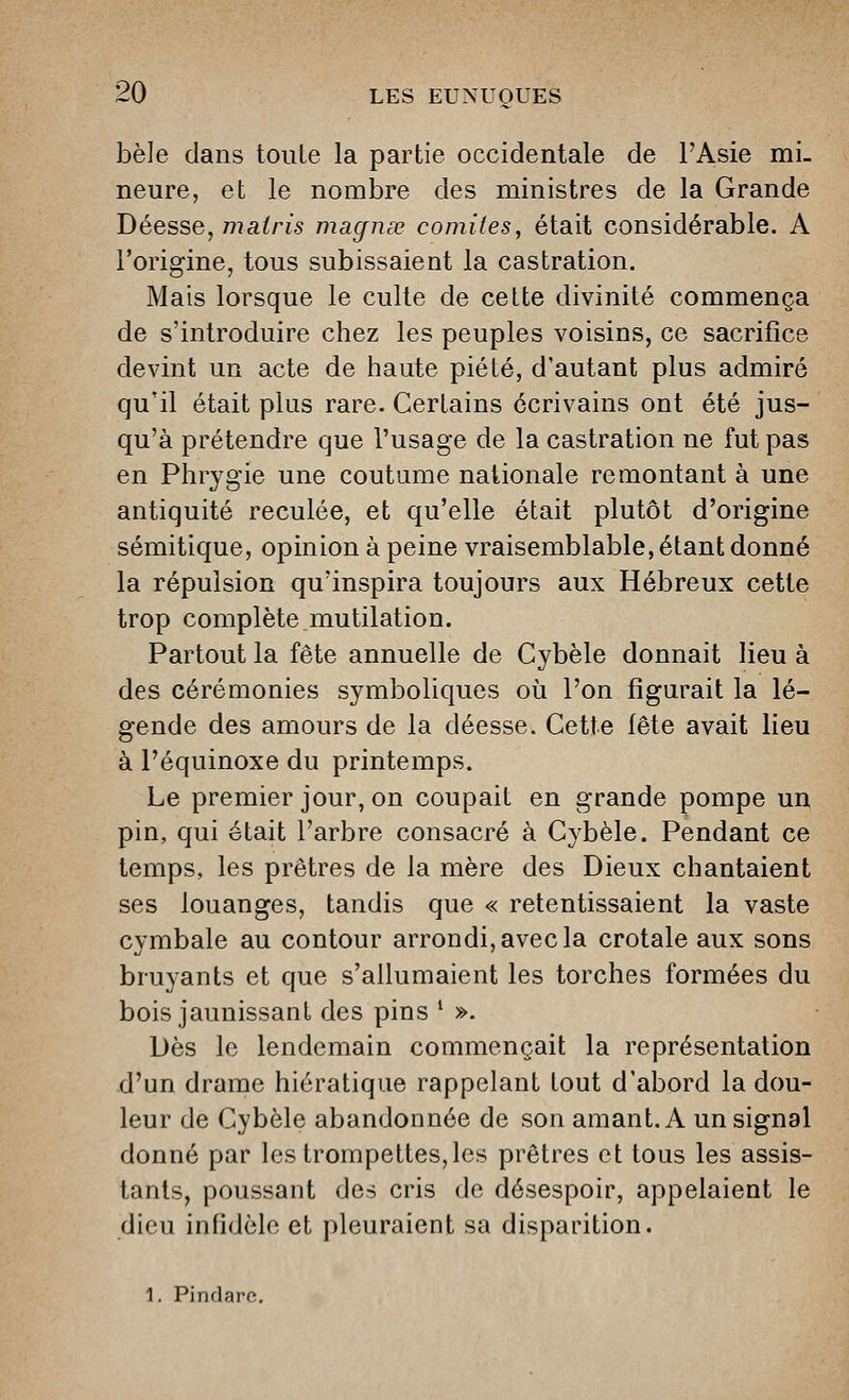 bêle dans toute la partie occidentale de l'Asie mi- neure, et le nombre des ministres de la Grande Déesse, maoris magnse comités, était considérable. A l'origine, tous subissaient la castration. Mais lorsque le culte de cette divinité commença de s'introduire chez les peuples voisins, ce sacrifice devint un acte de haute piété, d'autant plus admiré qu'il était plus rare. Certains écrivains ont été jus- qu'à prétendre que l'usage de la castration ne fut pas en Phrygie une coutume nationale remontant à une antiquité reculée, et qu'elle était plutôt d'origine sémitique, opinion à peine vraisemblable, étant donné la répulsion qu'inspira toujours aux Hébreux cette trop complète mutilation. Partout la fête annuelle de Cybèle donnait lieu à des cérémonies symboliques où l'on figurait la lé- gende des amours de la déesse. Cette fête avait lieu à l'équinoxe du printemps. Le premier jour, on coupait en grande pompe un pin, qui était l'arbre consacré à Cybèle. Pendant ce temps, les prêtres de la mère des Dieux chantaient ses louanges, tandis que « retentissaient la vaste cvmbale au contour arrondi, avec la crotale aux sons bruyants et que s'allumaient les torches formées du bois jaunissant des pins ' ». Dès le lendemain commençait la représentation d'un drame hiératique rappelant tout d'abord la dou- leur de Cybèle abandonnée de son amant. A un signal donné par les trompettes,les prêtres et tous les assis- tants, poussant des cris de désespoir, appelaient le dieu infidèle et pleuraient sa disparition. 1. Pindare.