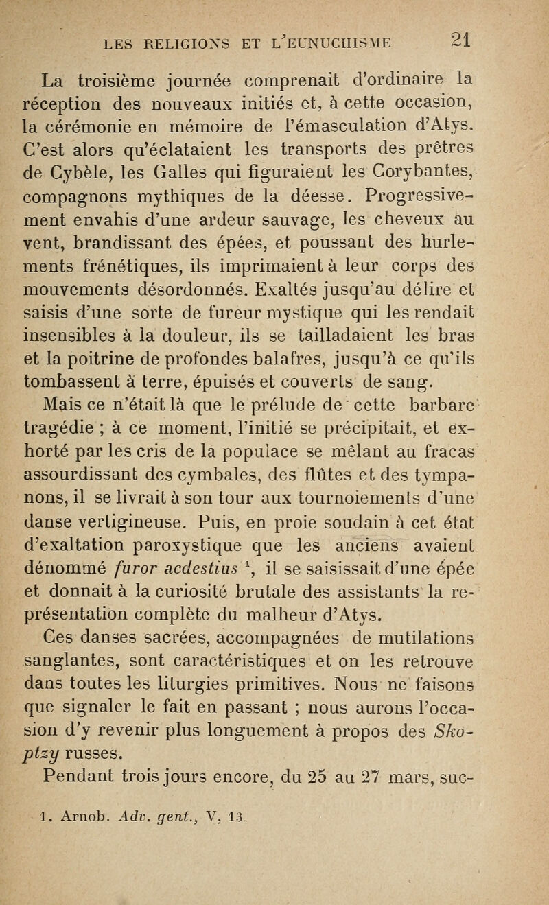 La troisième journée comprenait d'ordinaire la réception des nouveaux initiés et, à cette occasion, la cérémonie en mémoire de i'émasculation d'Atys. C'est alors qu'éclataient les transports des prêtres de Cybèle, les Galles qui figuraient les Gorybantes, compagnons mythiques de la déesse. Progressive- ment envahis d'une ardeur sauvage, les cheveux au vent, brandissant des épées, et poussant des hurle- ments frénétiques, ils imprimaient à leur corps des mouvements désordonnés. Exaltés jusqu'au délire et saisis d'une sorte de fureur mystique qui les rendait insensibles à la douleur, ils se tailladaient les bras et la poitrine de profondes balafres, jusqu'à ce qu'ils tombassent à terre, épuisés et couverts de sang. Mais ce n'était là que le prélude de' cette barbare' tragédie ; à ce moment, l'initié se précipitait, et ex- horté par les cris de la populace se mêlant au fracas assourdissant des cymbales, des flûtes et des tympa- nons, il se livrait à son tour aux tournoiements d'une danse vertigineuse. Puis, en proie soudain à cet état d'exaltation paroxystique que les anciens avaient dénommé furor acclestius \ il se saisissait d'une épée et donnait à la curiosité brutale des assistants la re- présentation complète du malheur d'Atys. Ges danses sacrées, accompagnées de mutilations sanglantes, sont caractéristiques et on les retrouve dans toutes les liturgies primitives. Nous ne faisons que signaler le fait en passant ; nous aurons l'occa- sion d'y revenir plus longuement à propos des Sko- ptzy russes. Pendant trois jours encore, du 25 au 27 mars, suc- 1. Arnob. Adv. gent., V, 13.