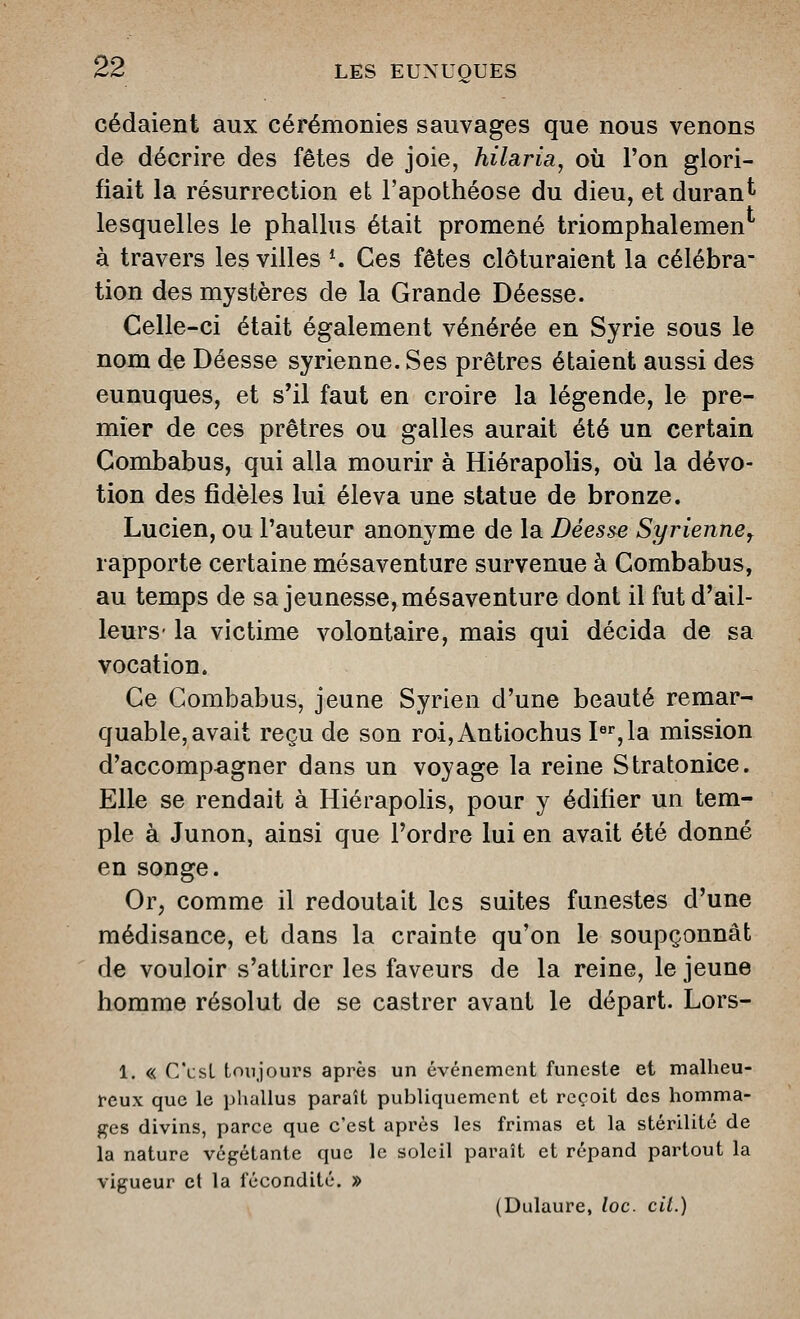 cédaient aux cérémonies sauvages que nous venons de décrire des fêtes de joie, hilaria^ où l'on glori- fiait la résurrection et l'apothéose du dieu, et durant lesquelles le phallus était promené triomphalemen à travers les villes K Ces fêtes clôturaient la célébra- tion des mystères de la Grande Déesse. Celle-ci était également vénérée en Syrie sous le nom de Déesse syrienne. Ses prêtres étaient aussi des eunuques, et s'il faut en croire la légende, le pre- mier de ces prêtres ou galles aurait été un certain Combabus, qui alla mourir à Hiérapolis, où la dévo- tion des fidèles lui éleva une statue de bronze. Lucien, ou l'auteur anonyme de la Déesse Syrienne^ rapporte certaine mésaventure survenue à Combabus, au temps de sa jeunesse, mésaventure dont il fut d'ail- leurs- la victime volontaire, mais qui décida de sa vocation. Ce Combabus, jeune Syrien d'une beauté remar- quable, avait reçu de son roi,Antiochus P%la mission d'accompagner dans un voyage la reine Stratonice. Elle se rendait à Hiérapolis, pour y édifier un tem- ple à Junon, ainsi que l'ordre lui en avait été donné en songe. Or, comme il redoutait les suites funestes d'une médisance, et dans la crainte qu'on le soupçonnât de vouloir s'attirer les faveurs de la reine, le jeune homme résolut de se castrer avant le départ. Lors- 1. « C'usL toujours après un événement funeste et malheu- reux que le phallus paraît publiquement et reçoit des homma- ges divins, parce que c'est après les frimas et la stérilité de la nature végétante que le soleil paraît et répand partout la vigueur et la fécondité. » (Dulaure, loc. cit.)