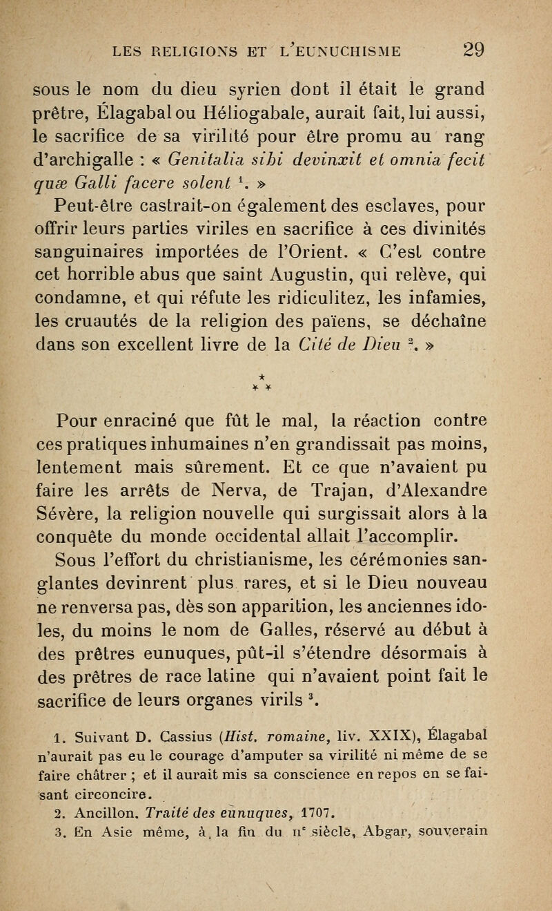 SOUS le nom du dieu syrien dont il était le grand prêtre, Élagabalou Héliogabale, aurait fait, lui aussi, le sacrifice de sa virilité pour être promu au rang d'archigalle : « Genitalia sihi devinxit et omnia fecit quse Gain facere soient ^ » Peut-être castrait-on également des esclaves, pour offrir leurs parties viriles en sacrifice à ces divinités sanguinaires importées de l'Orient. « C'est contre cet horrible abus que saint Augustin, qui relève, qui condamne, et qui réfute les ridiculitez, les infamies, les cruautés de la religion des païens, se déchaîne dans son excellent livre de la Cité de Dieu ^ » * Pour enraciné que fût le mal, la réaction contre ces pratiques inhumaines n'en grandissait pas moins, lentemeat mais sûrement. Et ce que n'avaient pu faire les arrêts de Nerva, de Trajan, d'Alexandre Sévère, la religion nouvelle qai surgissait alors à la conquête du monde occidental allait l'accomplir. Sous l'effort du christianisme, les cérémonies san- glantes devinrent plus rares, et si le Dieu nouveau ne renversa pas, dès son apparition, les anciennes ido- les, du moins le nom de Galles, réservé au début à des prêtres eunuques, pût-il s'étendre désormais à des prêtres de race latine qui n'avaient point fait le sacrifice de leurs organes virils ^ 1. Suivant D. Cassius [Hist. romaine, liv. XXIX), Élagabaî n'aurait pas eu le courage d'amputer sa virilité ni même de se faire châtrer ; et il aurait mis sa conscience en repos en se fai- sant circoncire. 2. Ancillon. Traité des eunuques, 1707. 3. En Asie même, à, la fin du n'^siècle, Abgar, souverain