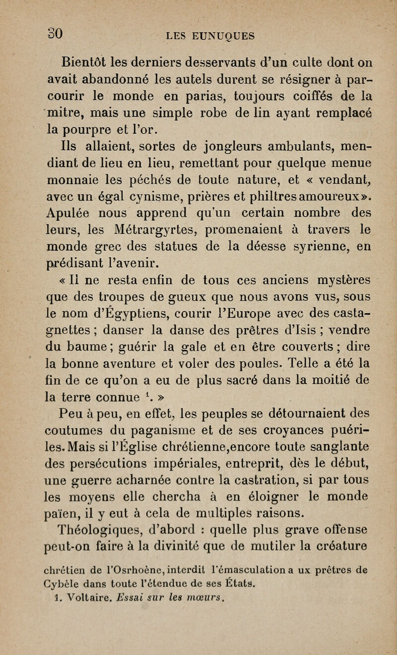 Bientôt les derniers desservants d'un culte dont on avait abandonné les autels durent se résigner à par- courir le monde en parias, toujours coiffés de la mitre, mais une simple robe de lin ayant remplacé la pourpre et l'or. Ils allaient, sortes de jongleurs ambulants, men- diant de lieu en lieu, remettant pour quelque menue monnaie les péchés de toute nature, et « vendant^ avec un égal cynisme, prières et philtres amoureux». Apulée nous apprend qu'un certain nombre des leurs, les Métrargyrtes, promenaient à travers le monde grec des statues de la déesse syrienne, en prédisant l'avenir. « Il ne resta enfin de tous ces anciens mystères que des troupes de gueux que nous avons vus, sous le nom d'Égyptiens, courir l'Europe avec des casta- gnettes ; danser la danse des prêtres d'Isis ; vendre du baume; guérir la gale et en être couverts; dire la bonne aventure et voler des poules. Telle a été la fin de ce qu'on a eu de plus sacré dans la moitié de la terre connue ^ » Peu à peu, en effets les peuples se détournaient des coutumes du paganisme et de ses croyances puéri- les. Mais si l'Église chrétienne,encore toute sanglante des persécutions impériales, entreprit, dès le début, une guerre acharnée contre la castration, si par tous les moyens elle chercha à en éloigner le monde païen, il y eut à cela de multiples raisons. Théologiques, d'abord : quelle plus grave offense peut-on faire à la divinité que de mutiler la créature chrétien de l'Osrhoène, interdit l'cmasculationa ux prêtres de Gybèle dans toute l'étendue de ses Etats. 1. Voltaire. Essai sur les mœurs.