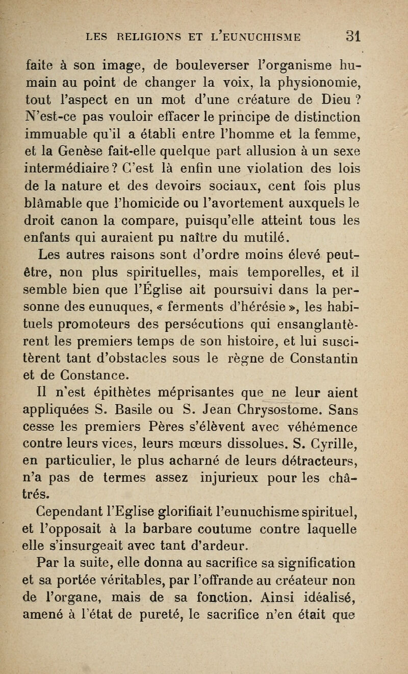 faite à son image, de bouleverser Torganisme hu- main au point de changer la voix, la physionomie, tout l'aspect en un mot d'une créature de Dieu ? N'est-ce pas vouloir effacer le principe de distinction immuable qu'il a établi entre l'homme et la femme, et la Genèse fait-elle quelque part allusion à un sexe intermédiaire? C'est là enfin une violation des lois de la nature et des devoirs sociaux, cent fois plus blâmable que l'homicide ou l'avortement auxquels le droit canon la compare, puisqu'elle atteint tous les enfants qui auraient pu naître du mutilé. Les autres raisons sont d'ordre moins élevé peut- être, non plus spirituelles, mais temporelles, et il semble bien que l'Église ait poursuivi dans la per- sonne des eunuques, € ferments d'hérésie », les habi- tuels promoteurs des persécutions qui ensanglantè- rent les premiers temps de son histoire, et lui susci- tèrent tant d'obstacles sous le règne de Constantin et de Constance. Il n'est épithètes méprisantes que ne leur aient appliquées S. Basile ou S. Jean Chrysostome. Sans cesse les premiers Pères s'élèvent avec véhémence contre leurs vices, leurs mœurs dissolues. S. Cyrille, en particulier, le plus acharné de leurs détracteurs, n'a pas de termes assez injurieux pour les châ- trés. Cependant l'Eglise glorifiait l'eunuchisme spirituel, et l'opposait à la barbare coutume contre laquelle elle s'insurgeait avec tant d'ardeur. Par la suite, elle donna au sacrifice sa signification et sa portée véritables, par l'offrande au créateur non de l'organe, mais de sa fonction. Ainsi idéalisé, amené à l'état de pureté, le sacrifice n'en était que