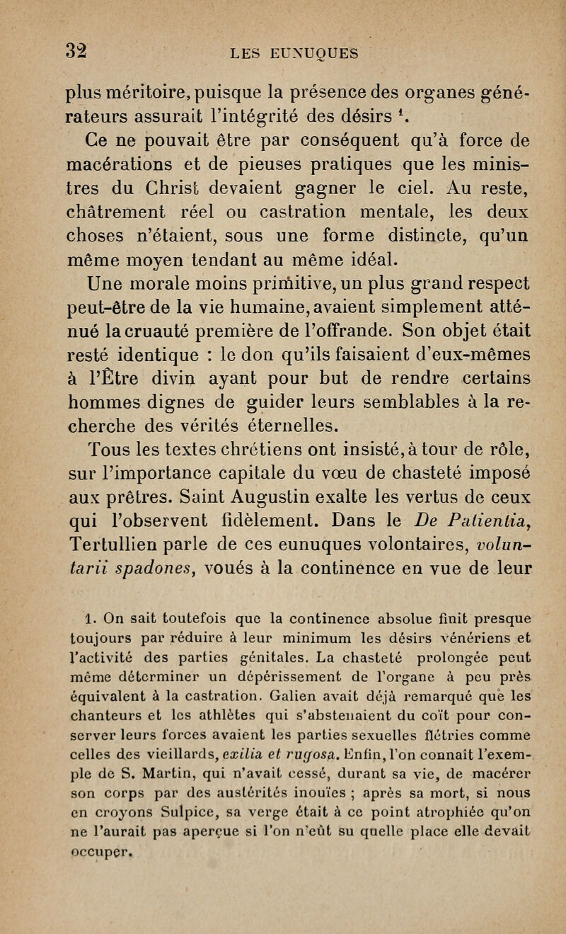 plus méritoire, puisque la présence des organes géné- rateurs assurait l'intégrité des désirs *. Ce ne pouvait être par conséquent qu'à force de macérations et de pieuses pratiques que les minis- tres du Christ devaient gagner le ciel. Au reste, châtrement réel ou castration mentale, les deux choses n'étaient, sous une forme distincte, qu'un même moyen tendant au même idéal. Une morale moins prirùitive, un plus grand respect peut-être de la vie humaine, avaient simplement atté- nué la cruauté première de l'offrande. Son objet était resté identique : le don qu'ils faisaient d'eux-mêmes à l'Être divin ayant pour but de rendre certains hommes dignes de guider leurs semblables à la re- cherche des vérités éternelles. Tous les textes chrétiens ont insisté, à tour de rôle, sur l'importance capitale du vœu de chasteté imposé aux prêtres. Saint Augustin exalte les vertus de ceux qui l'observent fidèlement. Dans le De Palienliay Tertullien parle de ces eunuques volontaires, volun- tarii spadones, voués à la continence en vue de leur 1. On sait toutefois que la continence absolue finit presque toujours par réduire à leur minimum les désirs vénériens et l'activité des parties génitales. La chasteté prolongée pevit même déterminer un dépérissement de l'organe à peu près équivalent à la castration. Galien avait déjà remarqué que les chanteurs et les athlètes qui s'abstenaient du coït pour con- server leurs forces avaient les parties sexuelles flétries comme celles des vieillards, ea;t7ta et i^uc/osa. Enfin, Ton connaît l'exem- ple de S. Martin, qui n'avait cessé, durant sa vie, de macérer son corps par des austérités inouïes ; après sa mort, si nous en croyons Sulpice, sa verge était à ce point atrophiée qu'on ne l'aurait pas aperçue si l'on n'eût su quelle place elle devait occuper.
