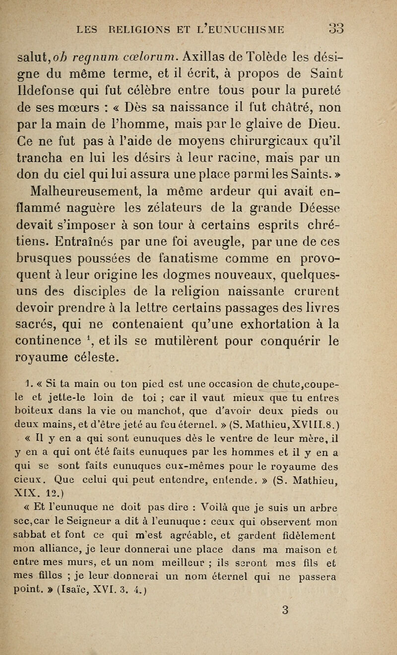 saint,oh regnum cœlorum. Axillas de Tolède les dési- gne du même terme, et il écrit, à propos de Saint lldefonse qui fut célèbre entre tous pour la pureté de ses mœurs : « Dès sa naissance il fut châtré, non par la main de l'homme, mais par le glaive de Dieu. Ce ne fut pas à l'aide de moyens chirurgicaux qu'il trancha en lui les désirs à leur racine, mais par un don du ciel qui lui assura une place parmi les Saints. » Malheureusement, la même ardeur qui avait en- flammé naguère les zélateurs de la grande Déesse devait s'imposer à son tour à certains esprits chré- tiens. Entraînés par une foi aveugle, par une de ces brusques poussées de fanatisme comme en provo- quent à leur origine les dogmes nouveaux, quelques- uns des disciples de la religion naissante crurent devoir prendre à la lettre certains passages des livres sacrés, qui ne contenaient qu'une exhortation à la continence \ et ils se mutilèrent pour conquérir le royaume céleste. J. « Si ta main ou ton pied est une occasion de chute,coupe- le et jette-le loin de toi ; car il vaut mieux que tu entres boiteux dans la vie ou manchot, que d'avoir deux pieds ou deux mains, et d'être jeté au feu éternel. » (S. Mathieu,XVIII.8.) « Il y en a qui sont eunuques dès le ventre de leur mère, il y en a qui ont été faits eunuques par les hommes et il y en a qui se sont faits eunuques eux-mêmes pour le royaume des cieux. Que celui qui peut entendre, entende. » (S. Mathieu, XIX. 12.) « Et l'eunuque ne doit pas dire : Voilà que je suis un arbre sec,car le Seigneur a dit à l'eunuque : ceux qui observent mon sabbat et font ce qui m'est agréable, et gardent fidèlement mon alliance, je leur donnerai une place dans ma maison et entre mes murs, et un nom meilleur ; ils seront mes fils et mes filles ; je leur donnerai un nom éternel qui ne passera point. » (Isaïc, XVI. 3. 4.)