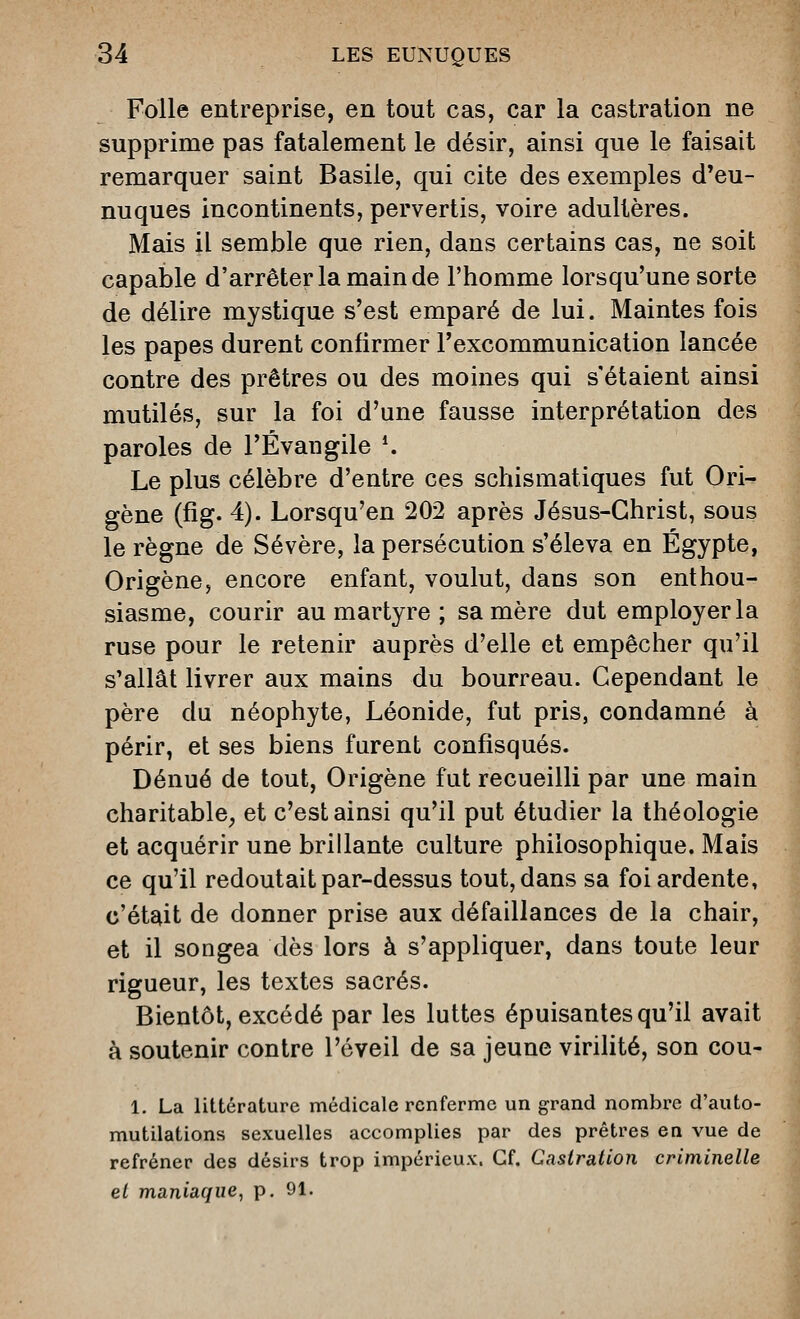 Folle entreprise, en tout cas, car la castration ne supprime pas fatalement le désir, ainsi que le faisait remarquer saint Basile, qui cite des exemples d'eu- nuques incontinents, pervertis, voire adultères. Mais il semble que rien, dans certains cas, ne soit capable d'arrêter la main de l'homme lorsqu'une sorte de délire mystique s'est emparé de lui. Maintes fois les papes durent confirmer l'excommunication lancée contre des prêtres ou des moines qui s'étaient ainsi mutilés, sur la foi d'une fausse interprétation des paroles de l'Évangile \ Le plus célèbre d'entre ces schismatiques fut Ori- gène (fig. 4). Lorsqu'en 202 après Jésus-Christ, sous le règne de Sévère, la persécution s'éleva en Egypte, Origène, encore enfant, voulut, dans son enthou- siasme, courir au martyre ; sa mère dut employer la ruse pour le retenir auprès d'elle et empêcher qu'il s'allât livrer aux mains du bourreau. Cependant le père du néophyte, Léonide, fut pris, condamné à périr, et ses biens furent confisqués. Dénué de tout, Origène fut recueilli par une main charitable, et c'est ainsi qu'il put étudier la théologie et acquérir une brillante culture philosophique. Mais ce qu'il redoutait par-dessus tout, dans sa foi ardente, c'était de donner prise aux défaillances de la chair, et il songea dès lors à s'appliquer, dans toute leur rigueur, les textes sacrés. Bientôt, excédé par les luttes épuisantes qu'il avait à soutenir contre l'éveil de sa jeune virilité, son cou- 1. La littérature médicale renferme un grand nombre d'auto- mutilations sexuelles accomplies par des prêtres en vue de refréner des désirs trop impérieux. Cf. Castration criminelle el maniaque, p. 91.