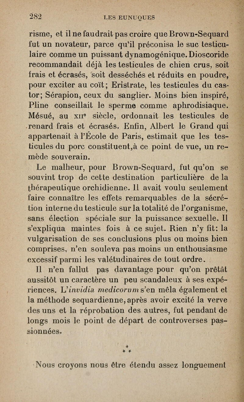 risme, et il ne faudrait pas croire que Brown-Sequard fut un novateur, parce qu'il préconisa le suc testicu- laire comme un puissant dynamogénique. Dioscoride recommandait déjà les testicules de chien crus^ soit frais et écrasés, soit desséchés et réduits en poudre, pour exciter au coït ; Eristrate, les testicules du cas- tor; Sérapion, ceux du sanglier. Moins bien inspiré, Pline conseillait le sperme comme aphrodisiaque. Mésué, au xii^ siècle, ordonnait les testicules de renard frais et écrasés. Enfin, Albert le Grand qui appartenait à l'École de Paris, estimait que les tes- ticules du porc constituent,à ce point de vue, un re- mède souverain. Le malheur, pour Brow^n-Sequard, fut qu'on se souvint trop de cette destination particulière de la thérapeutique orchidienne. Il avait voulu seulement faire connaître les effets remarquables de la sécré- tion interne du testicule sur la totalité de l'organisme, sans élection spéciale sur la puissance sexuelle. Il s'expliqua maintes fois à ce sujet. Rien n'y fit: la vulgarisation de ses conclusions plus ou moins bien comprises, n'en souleva pas moins un enthousiasme excessif parmi les valétudinaires de tout ordre. Il n'en fallut pas davantage pour qu'on prêtât aussitôt un caractère un peu scandaleux à ses expé- riences. Uinvidia medicoi'iims'en mêla également et la méthode sequardienne, après avoir excité la verve des uns et la réprobation des autres, fut pendant de longs mois le point de départ de controverses pas- sionnées. * ¥ ¥■ Nous croyons nous être étendu assez longuement