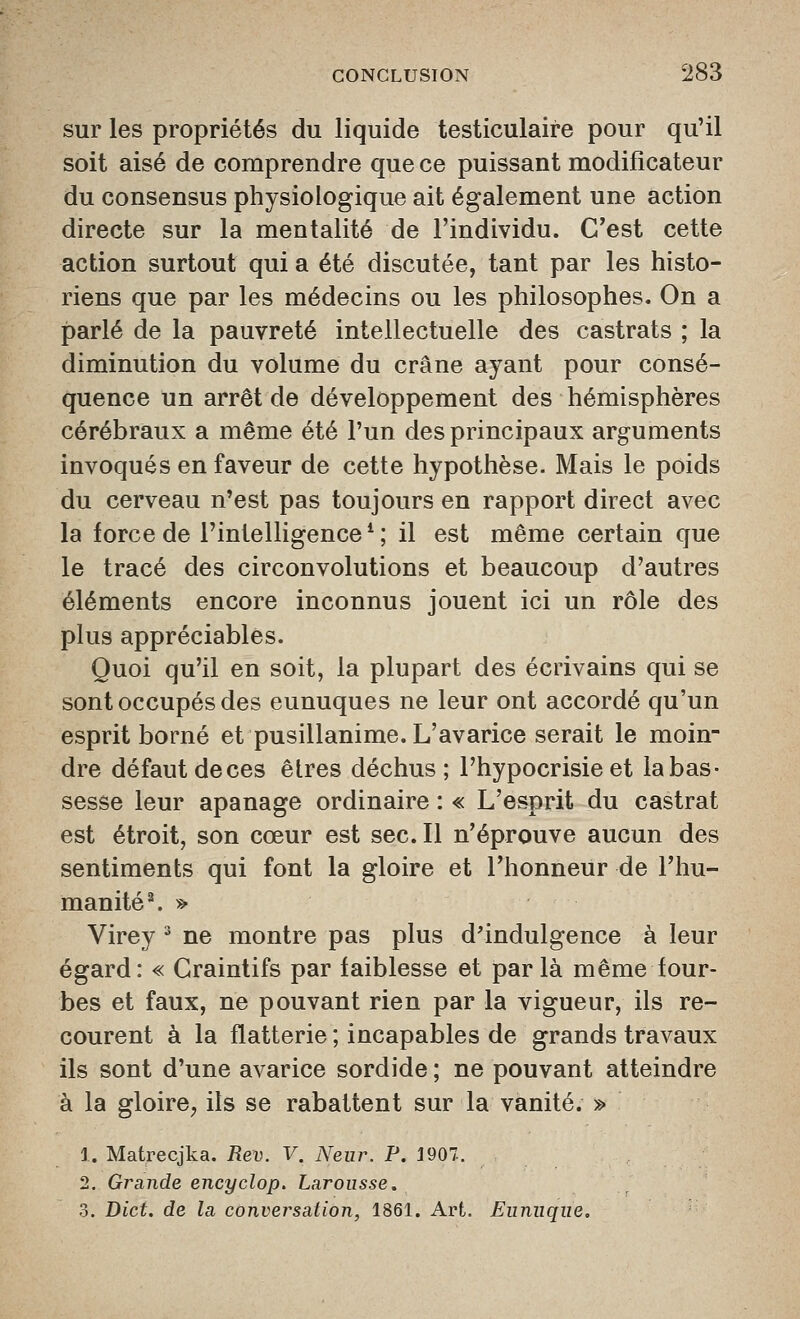 sur les propriétés du liquide testiculaire pour qu'il soit aisé de comprendre que ce puissant modificateur du consensus physiologique ait également une action directe sur la mentalité de l'individu. C'est cette action surtout qui a été discutée, tant par les histo- riens que par les médecins ou les philosophes. On a parlé de la pauvreté intellectuelle des castrats ; la diminution du volume du crâne ayant pour consé- quence un arrêt de développement des hémisphères cérébraux a même été l'un des principaux arguments invoqués en faveur de cette hypothèse. Mais le poids du cerveau n'est pas toujours en rapport direct avec la force de l'intelligence*; il est même certain que le tracé des circonvolutions et beaucoup d'autres éléments encore inconnus jouent ici un rôle des plus appréciables. Quoi qu'il en soit, la plupart des écrivains qui se sont occupés des eunuques ne leur ont accordé qu'un esprit borné et pusillanime. L'avarice serait le moin- dre défaut de ces êtres déchus; l'hypocrisie et la bas- sesse leur apanage ordinaire : « L'esprit du castrat est étroit, son cœur est sec. Il n'éprouve aucun des sentiments qui font la gloire et l'honneur de l'hu- manité ^ » Virey ' ne montre pas plus d'indulgence à leur égard: « Craintifs par faiblesse et parla même four- bes et faux, ne pouvant rien par la vigueur, ils re- courent à la flatterie ; incapables de grands travaux ils sont d'une avarice sordide ; ne pouvant atteindre à la gloire, ils se rabattent sur la vanité. » i. Matrecjka. Rev. V. Neiir. P. J907.. 2. Grande encyclop. Larousse. 3. Bict. de la conversation, 1861. Art. Eunuque,