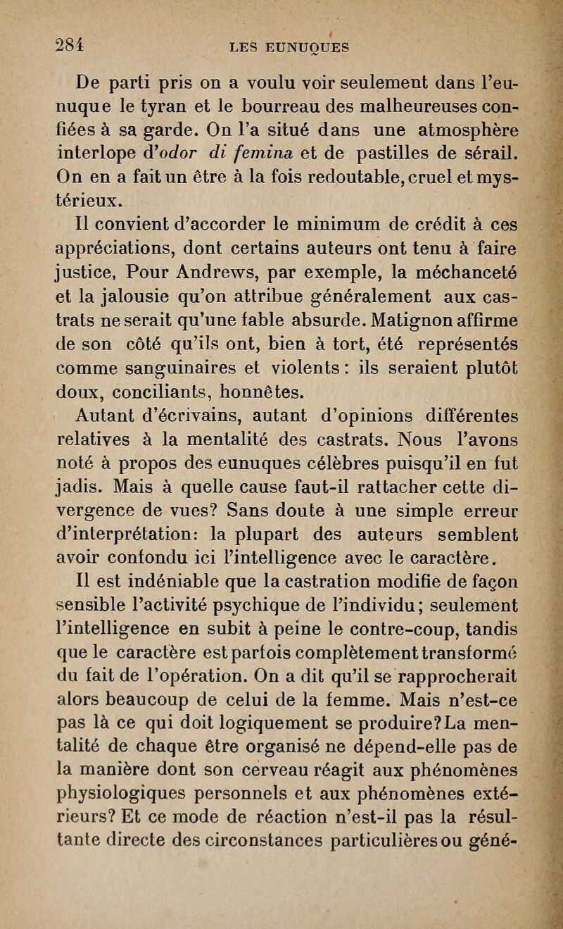 De parti pris on a voulu voir seulement dans l'eu- nuque le tyran et le bourreau des malheureuses con- fiées à sa garde. On l'a situé dans une atmosphère interlope d'oc/or di femina, et de pastilles de sérail. On en a fait un être à la fois redoutable, cruel et mys- térieux. Il convient d'accorder le minimum de crédit à ces appréciations, dont certains auteurs ont tenu à faire justice, Pour Andrew^s, par exemple, la méchanceté et la jalousie qu'on attribue généralement aux cas- trats ne serait qu'une fable absurde. Matignon affirme de son côté qu'ils ont, bien à tort, été représentés comme sanguinaires et violents : ils seraient plutôt doux, conciliants, honnêtes. Autant d'écrivains, autant d'opinions différentes relatives à la mentalité des castrats. Nous l'avons noté à propos des eunuques célèbres puisqu'il en fut jadis. Mais à quelle cause faut-il rattacher cette di- vergence de vues? Sans doute à une simple erreur d'interprétation: la plupart des auteurs semblent avoir confondu ici l'intelligence avec le caractère. Il est indéniable que la castration modifie de façon sensible l'activité psychique de l'individu; seulement l'intelligence en subit à peine le contre-coup, tandis que le caractère est parfois complètement transformé du fait de l'opération. On a dit qu'il se rapprocherait alors beaucoup de celui de la femme. Mais n'est-ce pas là ce qui doit logiquement se produire?La men- talité de chaque être organisé ne dépend-elle pas de la manière dont son cerveau réagit aux phénomènes physiologiques personnels et aux phénomènes exté- rieurs? Et ce mode de réaction n'est-il pas la résul- tante directe des circonstances particulières ou gêné-