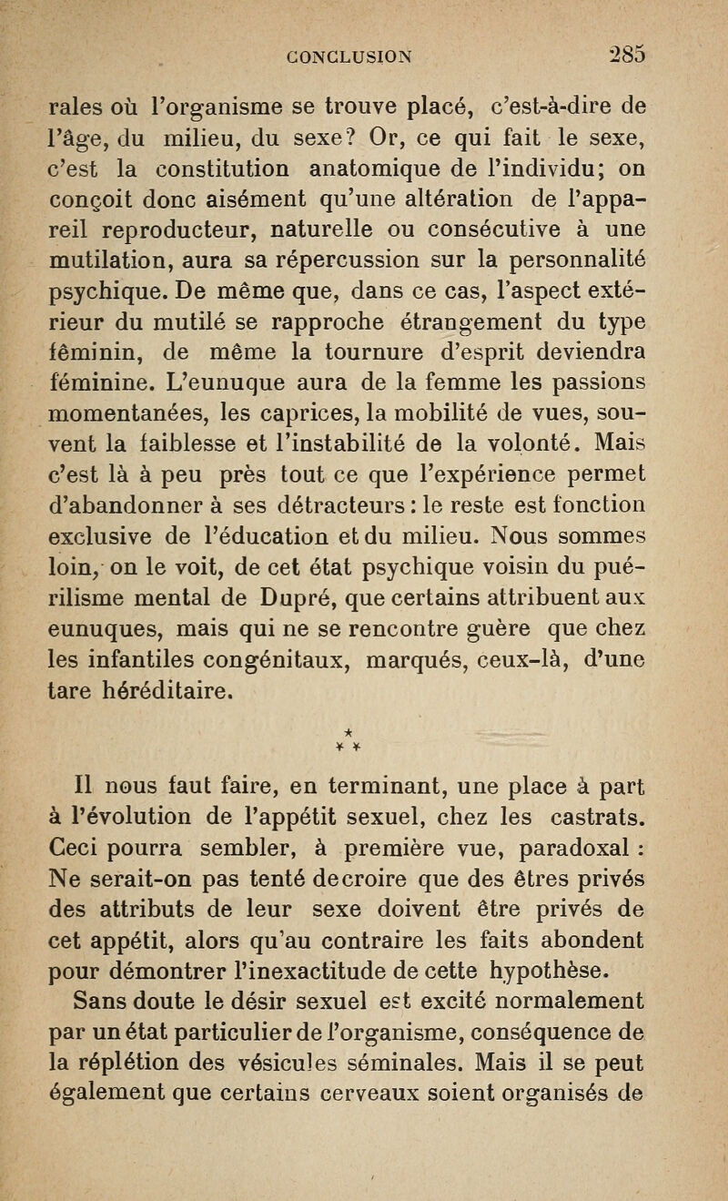 raies où l'organisme se trouve placé, c'est-à-dire de l'âge, du milieu, du sexe? Or, ce qui fait le sexe, c'est la constitution anatomique de l'individu; on conçoit donc aisément qu'une altération de l'appa- reil reproducteur, naturelle ou consécutive à une mutilation, aura sa répercussion sur la personnalité psychique. De même que, dans ce cas, l'aspect exté- rieur du mutilé se rapproche étrangement du type féminin, de même la tournure d'esprit deviendra féminine. L'eunuque aura de la femme les passions momentanées, les caprices, la mobilité de vues, sou- vent la faiblesse et l'instabilité de la volonté. Mais c'est là à peu près tout ce que l'expérience permet d'abandonner à ses détracteurs : le reste est fonction exclusive de l'éducation et du milieu. Nous sommes loin, on le voit, de cet état psychique voisin du pué- rilisme mental de Dupré, que certains attribuent aux eunuques, mais qui ne se rencontre guère que chez les infantiles congénitaux, marqués, ceux-là, d*une tare héréditaire. * Il nous faut faire, en terminant, une place à part à l'évolution de l'appétit sexuel, chez les castrats. Ceci pourra sembler, à première vue, paradoxal : Ne serait-on pas tenté de croire que des êtres privés des attributs de leur sexe doivent être privés de cet appétit, alors qu'au contraire les faits abondent pour démontrer l'inexactitude de cette hypothèse. Sans doute le désir sexuel est excité normalement par un état particulier de l'organisme, conséquence de la réplétion des vésicules séminales. Mais il se peut également que certains cerveaux soient organisés de