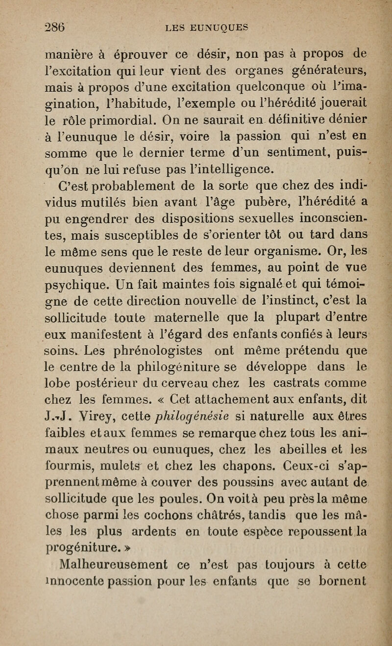manière à éprouver ce désir, non pas à propos de l'excitation qui leur vient des organes générateurs, mais à propos d'une excitation quelconque où l'ima- gination, l'habitude, l'exemple ou l'hérédité jouerait le rôle primordial. On ne saurait en définitive dénier à l'eunuque le désir, voire la passion qui n'est en somme que le dernier terme d'un sentiment, puis- qu'on ne lui refuse pas l'intelligence. C'est probablement de la sorte que chez des indi- vidus mutilés bien avant l'âge pubère, l'hérédité a pu engendrer des dispositions sexuelles inconscien- tes, mais susceptibles de s'orienter tôt ou tard dans le même sens que le reste de leur organisme. Or, les eunuques deviennent des femmes, au point de vue psychique. Un fait maintes fois signalé et qui témoi- gne de cette direction nouvelle de l'instinct, c'est la sollicitude toute maternelle que la plupart d'entre eux manifestent à l'égard des enfants confiés à leurs soins. Les phrénologistes ont même prétendu que le centre de la philogéniture se développe dans le lobe postérieur du cerveau chez les castrats comme chez les femmes. « Cet attachement aux enfants, dit J.-rJ. Virey, cette philogénésie si naturelle aux êtres faibles et aux femmes se remarque chez toiis les ani- maux neutres ou eunuques, chez les abeilles et les fourmis, mulets et chez les chapons. Ceux-ci s'ap- prennent même à couver des poussins avec autant de sollicitude que les poules. On voità peu près la même chose parmi les cochons châtrés, tandis que les mâ- les les plus ardents en toute espèce repoussent la progéniture. » Malheureusement ce n'est pas toujours à cette innocente passion pour les enfants que se bornent