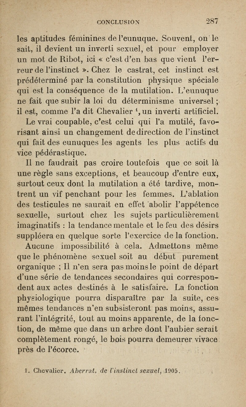 les aptitudes féminines de l'eunuque. Souvent, on le sait, il devient un inverti sexuel, et pour employer un mot de Ribot, ici « c'est d'en bas que vient l'er- reur de l'instinct ». Chez le castrat, cet instinct est prédéterminé par la constitution physique spéciale qui est la conséquence de la mutilation. L'eunuque ne fait que subir la loi du déterminisme universel ; il est, comme l'a dit Chevalier % un inverti artificiel. Le vrai coupable, c'est celui qui l'a mutilé, favo- risant ainsi un changement de direction de l'instinct qui fait des eunuques les agents les plus actifs du vice pédérastique. Il ne faudrait pas croire toutefois que ce soit là une règle sans exceptions, et beaucoup d'entre eux, surtout ceux dont la mutilation a été tardive, mon- trent un vif penchant pour les femmes. L'ablation des testicules ne saurait en effet abolir l'appétence sexuelle, surtout chez les sujets particulièrement Imaginatifs : la tendance mentale et le feu des désirs suppléera en quelque sorte l'exercice de la fonction. Aucune impossibilité à cela. Admettons même que le phénomène sexuel soit au début purement organique ; Il n'en sera pas moins le point de départ d'une série de tendances secondaires qui correspon- dent aux actes destinés à le satisfaire. La fonction physiologique pourra disparaître par la suite, ces mêmes tendances n'en subsisteront pas moins, assu- rant l'intégrité, tout au moins apparente, de la fonc- tion, de même que dans un arbre dont l'aubier serait complètement rongé, le bois pourra demeurer vivace près de l'écorce. 1, Chevalier. Aherrat. de Vinstinct sexuel, d905.