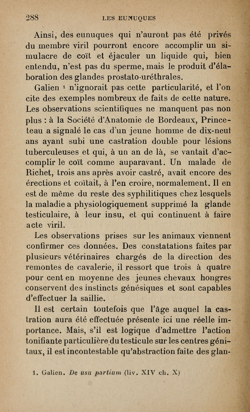 Ainsi, des eunuques qui n'auront pas été privés du membre viril pourront encore accomplir un si- mulacre de coït et éjaculer un liquide qui, bien entendu, n'est pas du sperme, mais le produit d'éla- boration des glandes prostato-uréthrales. Galien ^ n'ignorait pas cette particularité, et l'on cite des exemples nombreux de faits de cette nature. Les observations scientifiques ne manquent pas non plus : à la Société d'Anatomie de Bordeaux, Prince- teau a signalé le cas d'un jeune homme de dix-neut ans ayant subi une castration double pour lésions tuberculeuses et qui, à un an de là, se vantait d'ac- complir le coït comme auparavant. Un malade de Richet, trois ans après avoir castré, avait encore des érections et coïtait, à l'en croire, normalement. Il en est de même du reste des syphilitiques chez lesquels la maladie a physiologiquement supprimé la glande testiculaire, à leur insu, et qui continuent à faire acte viril. Les observations prises sur les animaux viennent confirmer ces données. Des constatations faites par plusieurs vétérinaires chargés de la direction des remontes de cavalerie, il ressort que trois à quatre pour cent en moyenne des jeunes chevaux hongres conservent des instincts génésiques et sont capables d'effectuer la saillie. Il est certain toutefois que l'âge auquel la cas- tration aura été effectuée présente ici une réelle im- portance. Mais, s'il est logique d'admettre l'action tonifiante particulière du testicule sur les centres géni- taux, il est incontestable qu'abstraction faite des glan- 1. Galien. De usu pariium (liv. XIV ch. X)