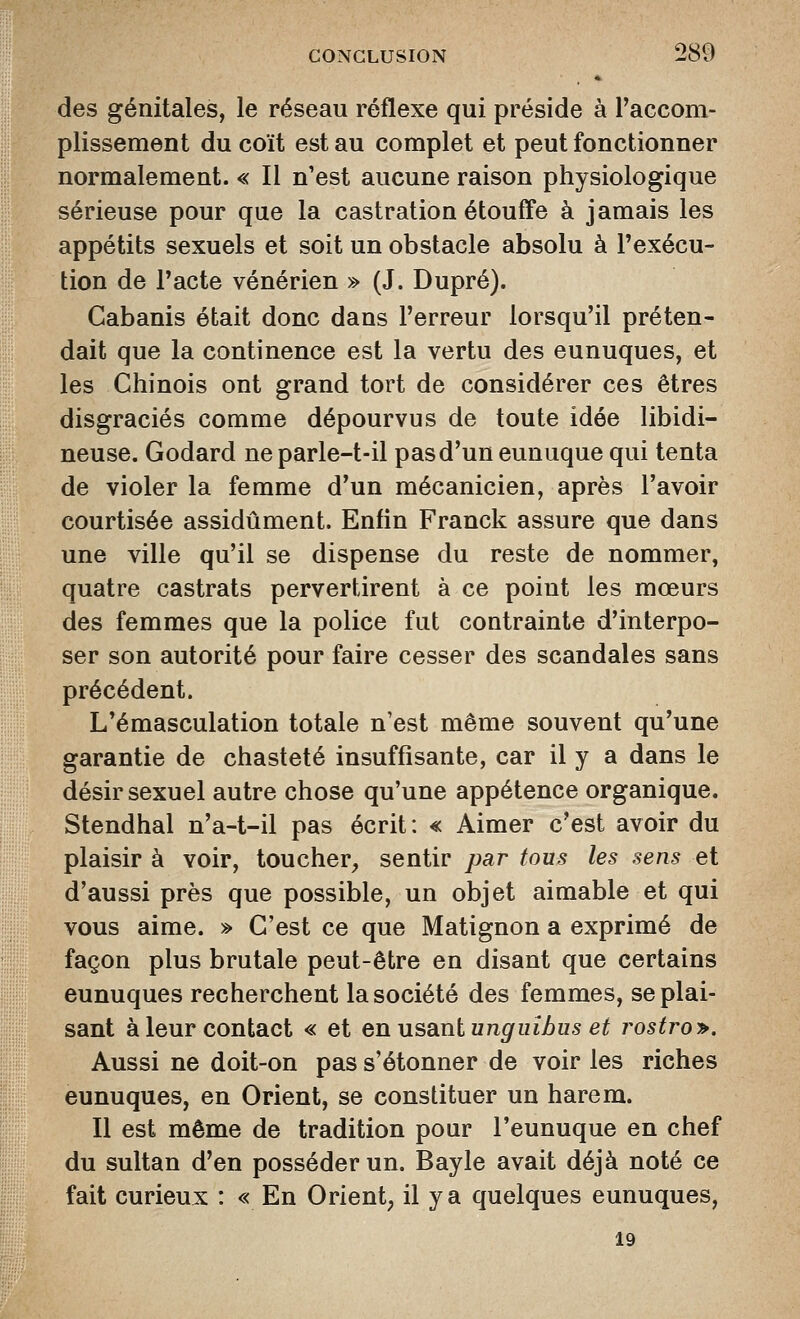 des génitales, le réseau réflexe qui préside à Paccom- plissement du coït est au complet et peut fonctionner normalement. « Il n'est aucune raison physiologique sérieuse pour que la castration étouffe à jamais les appétits sexuels et soit un obstacle absolu à l'exécu- tion de Tacte vénérien » (J. Dupré). Cabanis était donc dans l'erreur lorsqu'il préten- dait que la continence est la vertu des eunuques, et les Chinois ont grand tort de considérer ces êtres disgraciés comme dépourvus de toute idée libidi- neuse. Godard neparle-t-il pas d'un eunuque qui tenta de violer la femme d'un mécanicien, après l'avoir courtisée assidûment. Enfin Franck assure que dans une ville qu'il se dispense du reste de nommer, quatre castrats pervertirent à ce point les mœurs des femmes que la police fut contrainte d'interpo- ser son autorité pour faire cesser des scandales sans précédent. L'émasculation totale n'est même souvent qu'une garantie de chasteté insuffisante, car il y a dans le désir sexuel autre chose qu'une appétence organique. Stendhal n'a-t-il pas écrit: « Aimer c'est avoir du plaisir à voir, toucher, sentir par tous les sens et d'aussi près que possible, un objet aimable et qui vous aime. » C'est ce que Matignon a exprimé de façon plus brutale peut-être en disant que certains eunuques recherchent la société des femmes, se plai- sant à leur contact « et enusa-nlunguibus et rostro>. Aussi ne doit-on pas s'étonner de voir les riches eunuques, en Orient, se constituer un harem. Il est même de tradition pour l'eunuque en chef du sultan d'en posséder un. Bayle avait déjà noté ce fait curieux : « En Orient, il y a quelques eunuques, 19