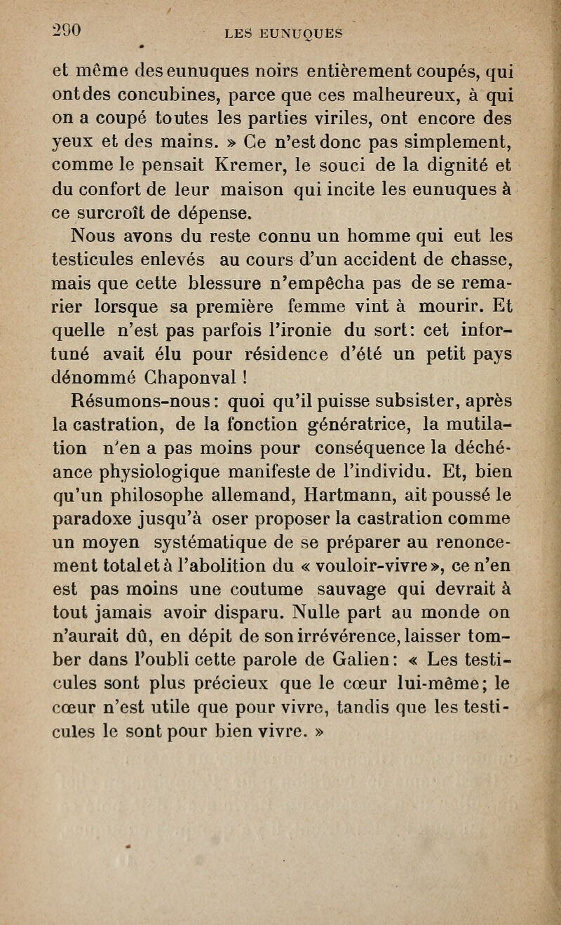 et même des eunuques noirs entièrement coupés, qui ont des concubines, parce que ces malheureux, à qui on a coupé toutes les parties viriles, ont encore des yeux et des mains. » Ce n'est donc pas simplement, comme le pensait Kremer, le souci de la dignité et du confort de leur maison qui incite les eunuques à ce surcroît de dépense. Nous avons du reste connu un homme qui eut les testicules enlevés au cours d'un accident de chasse, mais que cette blessure n'empêcha pas de se rema- rier lorsque sa première femme vint à mourir. Et quelle n'est pas parfois Pironie du sort: cet infor- tuné avait élu pour résidence d'été un petit pays dénommé Chaponval ! Résumons-nous: quoi qu'il puisse subsister, après la castration, de la fonction génératrice, la mutila- tion n'en a pas moins pour conséquence la déché- ance physiologique manifeste de l'individu. Et, bien qu'un philosophe allemand, Hartmann, ait poussé le paradoxe jusqu'à oser proposer la castration comme un moyen systématique de se préparer au renonce- ment total et à l'abolition du « vouloir-vivre », ce n'en est pas moins une coutume sauvage qui devrait à tout jamais avoir disparu. Nulle part au monde on n'aurait dû, en dépit de son irrévérence, laisser tom- ber dans l'oubli cette parole de Galien : « Les testi- cules sont plus précieux que le cœur lui-même; le cœur n'est utile que pour vivre, tandis que les testi- cules le sont pour bien vivre. »