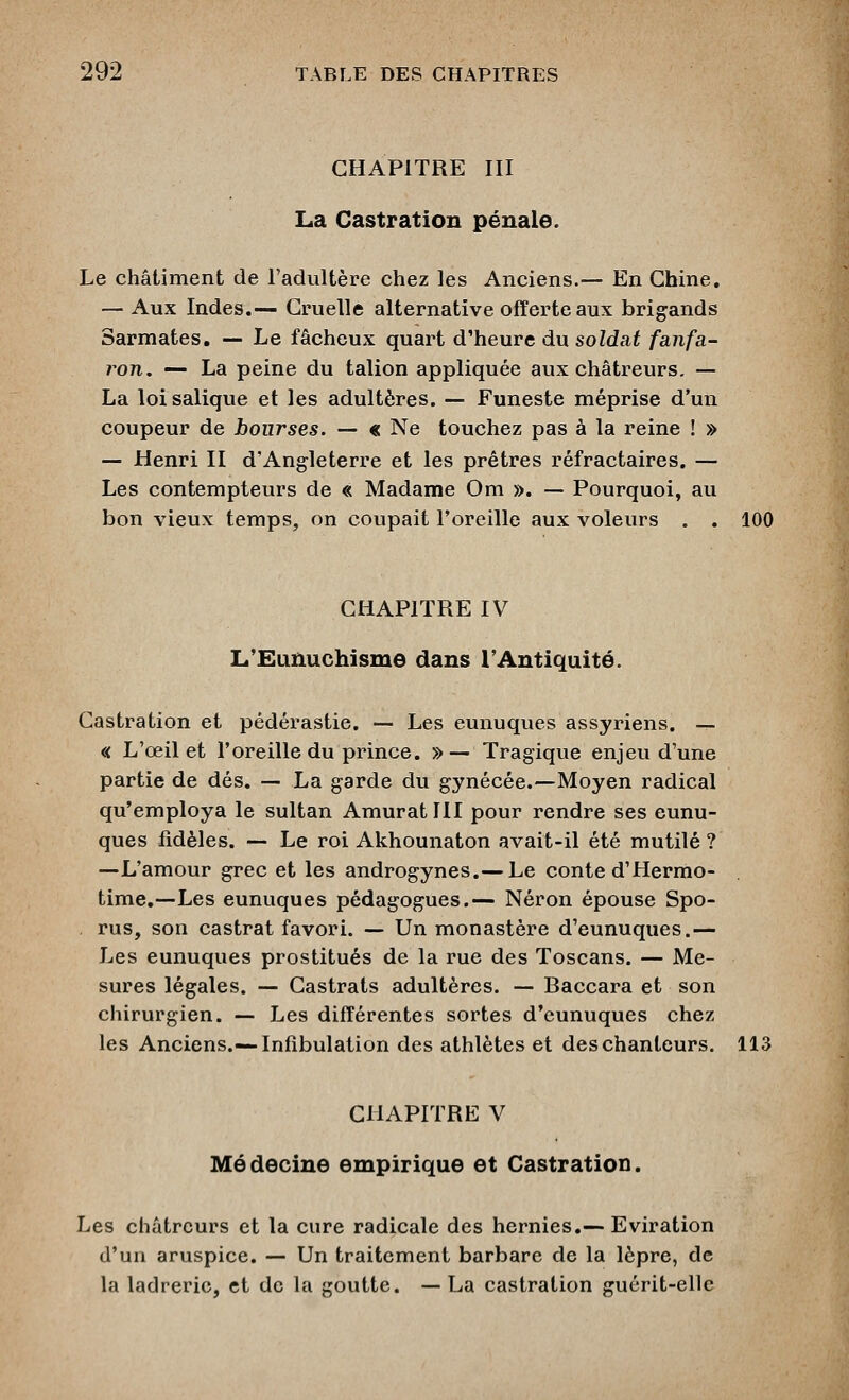 CHAPITRE III La Castration pénale. Le châtiment de l'adultère chez les Anciens.— En Chine. — Aux Indes,— Cruelle alternative offerte aux brigands Sarmates, -— Le fâcheux quart d'heure du soldat fanfa- ron. — La peine du talion appliquée aux châtreurs, — La loi salique et les adultères. — Funeste méprise d'un coupeur de bourses. — « Ne touchez pas à la reine ! » — Henri II d'Angleterre et les prêtres réfractaires. — Les contempteurs de « Madame Om ». — Pourquoi, au bon vieux temps, on coupait l'oreille aux voleurs . . 100 CHAPITRE IV L'Eunuchisme dans l'Antiquité. Castration et pédérastie. — Les eunuques assyriens. — « L'œil et l'oreille du prince. »— Tragique enjeu d'une partie de dés. — La garde du gynécée.—Moyen radical qu'employa le sultan AmuratllI pour rendre ses eunu- ques fidèles. — Le roi Akhounaton avait-il été mutilé? —L'amour grec et les androgynes.— Le conte d'Hermo- time.—Les eunuques pédagogues.— Néron épouse Spo- rus, son castrat favori. — Un monastère d'eunuques.— Les eunuques prostitués de la rue des Toscans. — Me- sures légales. — Castrats adultères. — Baccara et son chirurgien. — Les différentes sortes d'eunuques chez les Anciens.—Infibulaiion des athlètes et des chanteurs. 113 CHAPITRE V Médecine empirique et Castration. Les châtreurs et la cure radicale des hernies.— Eviration d'un aruspice. — Un traitement barbare de la lèpre, de la ladrerie, et de la goutte. — La castration guérit-elle