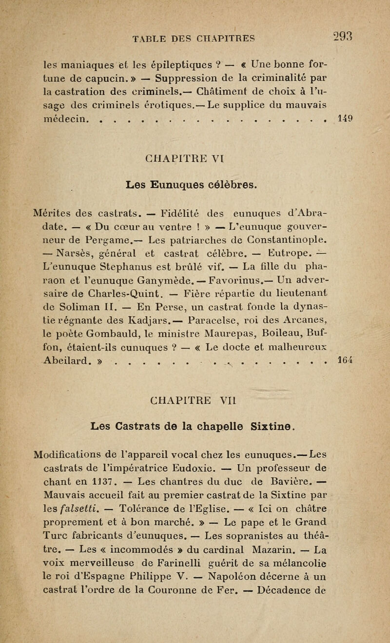 les maniaques et les épileptiques ? — « Une bonne for- tune de capucin. » — Suppression de la criminalité par la castration des criminels.— Châtiment de choix à l'u- sage des criminels erotiques.— Le supplice du mauvais médecin 149 CHAPITRE Vï Les Eunuques célèbres. Mérites des castrats. — Fidélité des eunuques d'Abra- date. — « Du cœur au ventre ! » — L'eunuque gouver- neur de Pergame.— Les patriarches de Constantinople. — Narsès, général et castrat célèbre. — Eutrope. — L^eunuque Stephanus est brûlé vif. — La fille du pha- raon et l'eunuque Ganymède. —Favorinus.— Un adver- saire de Charles-Quint, — Fière répartie du lieutenant de Soliman IL — En Perse, un castrat fonde la dynas- tie régnante des Kadjars.— Paracelse, roi des Arcanes, le poète Gombauld, le ministre Maurepas, Boileau, Buf- fon, étaient-ils eunuques ? — « Le docte et malheureux Abeilard. » . _. 164 CHAPITRE Vil Les Castrats de la chapelle Sixtine. Modifications de l'appareil vocal chez les eunuques.—Les castrats de l'impératrice Eudoxic. — Un professeur de chant en 1337. — Les chantres du duc de Bavière. — Mauvais accueil fait au premier castrat de la Sixtine par les falsetti, — Tolérance de l'Eglise. — « Ici on châtre proprement et à bon marché. » — Le pape et le Grand Turc fabricants d'eunuques. — Les sopranistes au théâ- tre. — Les « incommodés » du cardinal Mazarin. — La voix merveilleuse de Farinelli guérit de sa mélancolie le roi d'Espagne Philippe V. — Napoléon décerne à un castrat l'ordre de la Couronne de Fer. — Décadence de