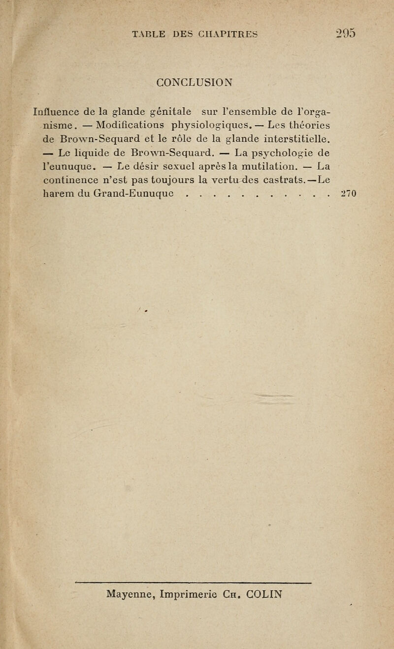 CONCLUSION Influence de la glande génitale sur l'ensemble de Torga- nisme. —Modifications physiologiques.— Les théories de Brown-Sequard et le rôle de la glande interstitielle. — Le liquide de Brown-Sequard. — La psychologie de l'eunuque. — Le désir sexuel après la mutilation. — La continence n'est pas toujours la vertu des castrats.—Le harem du Grand-Eunuque 270 Mayenne, Imprimerie Ch. COLIN