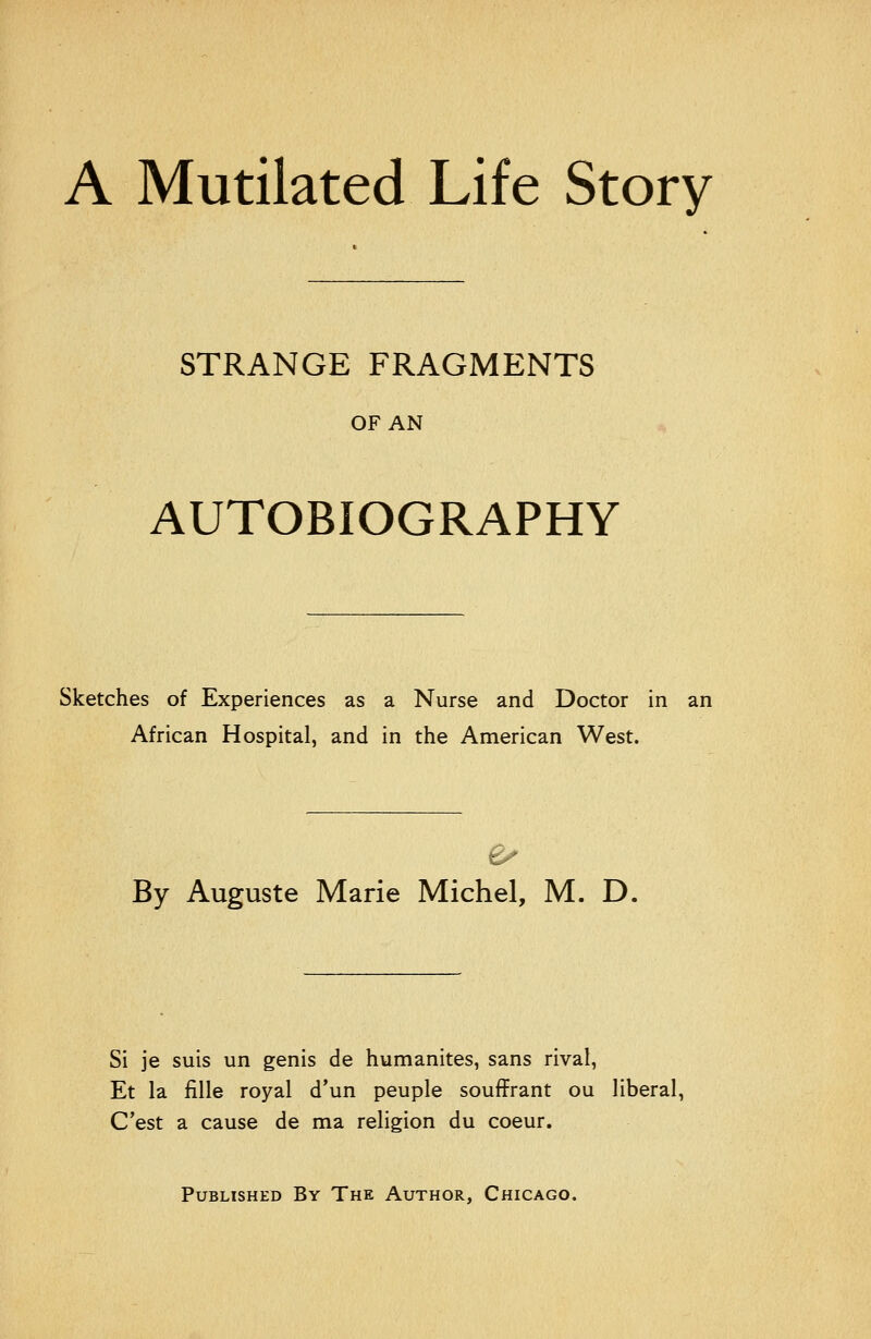 A Mutilated Life Story STRANGE FRAGMENTS OF AN AUTOBIOGRAPHY Sketches of Experiences as a Nurse and Doctor in an African Hospital, and in the American West. By Auguste Marie Michel, M. D. Si je suis un genis de humanites, sans rival, Et la fille royal d'un peuple souffrant ou liberal, C'est a cause de ma religion du coeur. Published By The Author, Chicago.