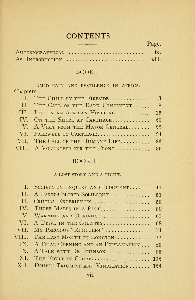 CONTENTS — Page. Autobiographical ix. As Introduction xiii. BOOK I. AMID PAIN AND PESTILENCE IN AFRICA. Chapters. I. The Child by the Fireside , 3 II. The Call of the Dark Continent 8 III. Life in an African Hospital 15 IV. On the Shore at Carthage 20 V. A Visit from the Major General 25 VI. Farewell to Carthage 31 VII. The Call of the Humane Life 36 VIII. A Volunteer for the Front 39 BOOK II. A LOST STORY AND A FIGHT. I. Society in Inquiry and Judgment '47 II. A Parti-Colored Soliloquy 51 III. Crucial Experiences 56 IV. Three Males in a Plot 60 V. Warning and Defiance 63 VI. A Drive in the Country 68 VII. My Precious Ridicules 74 VIII. The Last Month in Longton 77 IX. A Trial Opening and an Explanation ... 83 X. A Talk with Dr. Johnson 96 XI. The Fight in Court 102 XII. Double Triumph and Vindication 124