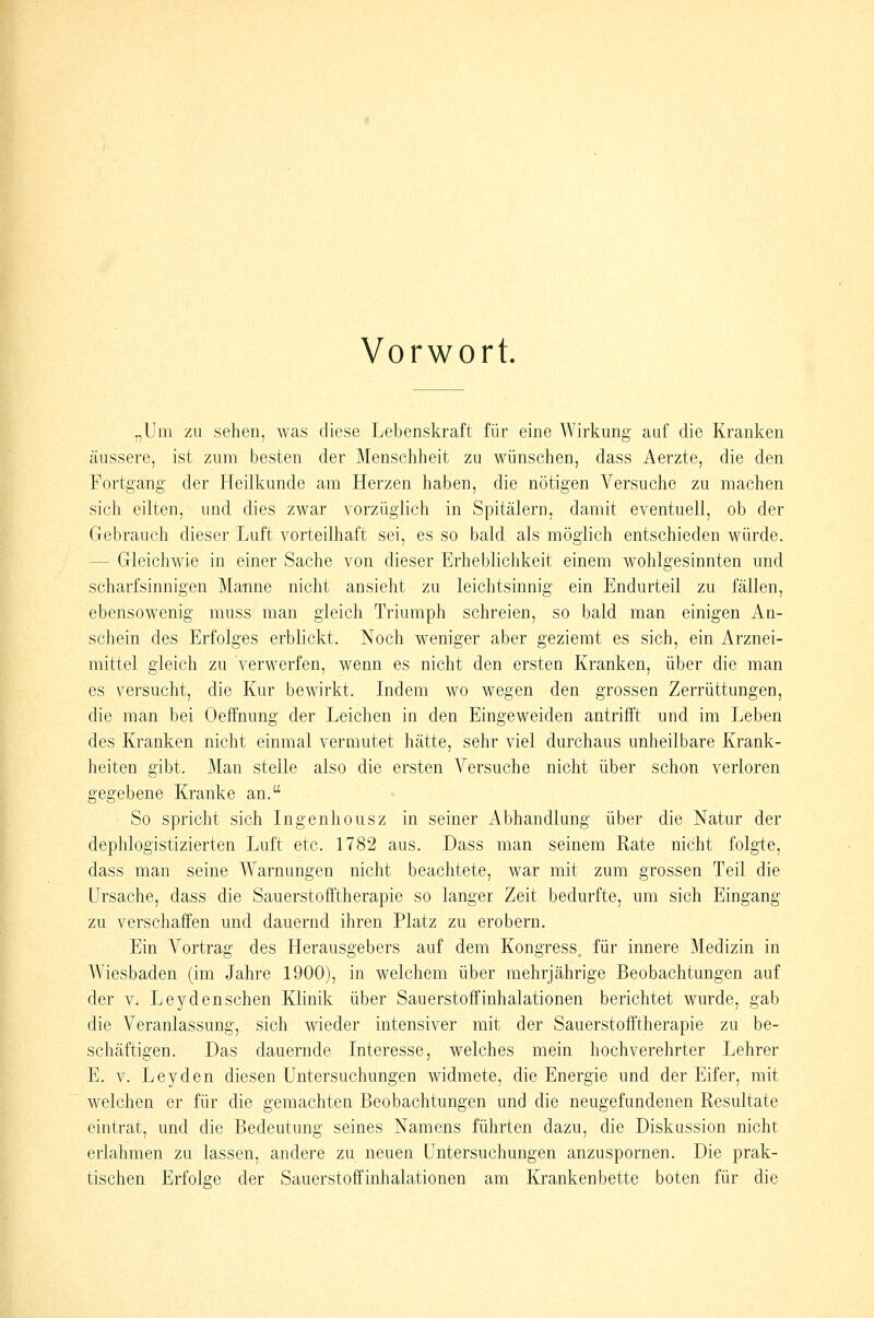 Vorwort. „Um zu sehen, was diese Lebenskraft für eine Wirkung auf die Kranken äussere, ist zum besten der Menschheit zu wünschen, dass Aerzte, die den Fortgang der Heilkunde am Herzen haben, die nötigen Versuche zu machen sich eilten, und dies zwar vorzüglich in Spitälern, damit eventuell, ob der Gebrauch dieser Luft vorteilhaft sei, es so bald als möglich entschieden würde. — Gleichwie in einer Sache von dieser Erheblichkeit einem wohlgesinnten und scharfsinnigen Manne nicht ansieht zu leichtsinnig ein Endurteil zu fällen, ebensowenig muss man gleich Triumph schreien, so bald man einigen An- schein des Erfolges erblickt. Noch weniger aber geziemt es sich, ein Arznei- mittel gleich zu verwerfen, wenn es nicht den ersten Kranken, über die man es versucht, die Kur bewirkt. Indem wo wegen den grossen Zerrüttungen, die man bei Oeffnung der Leichen in den Eingeweiden antrifft und im Leben des Kranken nicht einmal vermutet hätte, sehr viel durchaus unheilbare Krank- heiten gibt. Man stelle also die ersten Versuche nicht über schon verloren gegebene Kranke an. So spricht sich Ingenhousz in seiner Abhandlung über die Natur der dephlogistizierten Luft etc. 1782 aus. Dass man seinem Rate nicht folgte, dass man seine Warnungen nicht beachtete, war mit zum grossen Teil die Ursache, dass die Sauerstofftherapie so langer Zeit bedurfte, um sich Eingang zu verschaffen und dauernd ihren Platz zu erobern. Ein Vortrag des Herausgebers auf dem Kongress^ für innere Medizin in Wiesbaden (im Jahre 1900), in welchem über mehrjährige Beobachtungen auf der V. Leydenschen Klinik über Sauerstoffinhalationen berichtet wurde, gab die Veranlassung, sich wieder intensiver mit der Sauerstofftherapie zu be- schäftigen. Das dauernde Interesse, welches mein hochverehrter Lehrer E. V. Leyden diesen Untersuchungen widmete, die Energie und der Eifer, mit welchen er für die gemachten Beobachtungen und die neugefundenen Resultate eintrat, und die Bedeutung seines Namens führten dazu, die Diskussion nicht erlahmen zu lassen, andere zu neuen Untersuchungen anzuspornen. Die prak- tischen Erfolge der Sauerstoff Inhalationen am Krankenbette boten für die