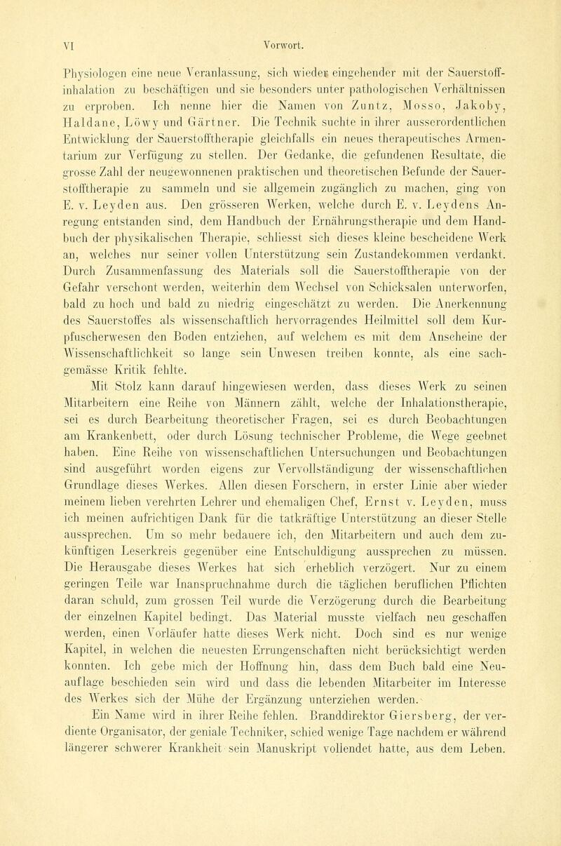Physiologen eine neue Veranlassung, sich wieder eingehender mit der Sauerstoff- inhalation zu beschcäftigen und sie besonders unter pathologischen Verhältnissen zu erproben. Ich nenne hier die Namen von Zuntz, Mosso, Jakoby, Haidane, Löwy und Gärtner. Die Technik suchte in ihrer ausserordentlichen Entwicklung der Sauerstofftherapie gleichfalls ein neues therapeutisches Armen- tarium zur Verfügung zu stellen. Der Gedanke, die gefundenen Resultate, die grosse Zahl der neugewonnenen praktischen und theoretischen Befunde der Sauer- stofftherapie zu sammeln und sie allgemein zugänglich zu machen, ging von E. V. Leyden aus. Den grösseren Werken, welche durch E. v. Leydens An- regung entstanden sind, dem Handbuch der Ernährungstherapie und dem Hand- buch der physikalischen Therapie, schliesst sich dieses kleine bescheidene Werk an, welches nur seiner vollen Unterstützung sein Zustandekommen verdankt. Durch Zusammenfassung des Materials soll die Sauerstofftherapie von der Gefahr verschont werden, weiterhin dem Wechsel von Schicksalen unterworfen, bald zu hoch und bald zu niedrig eingeschätzt zu werden. Die Anerkennung des Sauerstoffes als wissenschaftlich hervorragendes Heilmittel soll dem Kur- pfuscherwesen den Boden entziehen, auf welchem es mit dem Anseheine der Wissenschaftlichkeit so lange sein Unwesen treiben konnte, als eine sach- gemässe Kritik fehlte. Mit Stolz kann darauf hingewiesen werden, dass dieses Werk zu seinen Mitarbeitern eine Reihe von Männern zählt, welche der Inhalationstherapie, sei es durch Bearbeitung theoretischer Fragen, sei es durch Beobachtungen am Krankenbett, oder durch Lösung technischer Probleme, die Wege geebnet haben. Eine Reihe von wissenschaftHchen Untersuchungen und Beobachtungen sind ausgeführt worden eigens zur Vervollständigung der wissenschaftlichen Grundlage dieses Werkes. Allen diesen Forschern, in erster Linie aber wieder meinem lieben verehrten Lehrer und ehemaligen Chef, Ernst v. Leyden, muss ich meinen aufrichtigen Dank für die tatkräftige Unterstützung an dieser Stelle aussprechen. Um so mehr bedauere ich, den Mitarbeitern und auch dem zu- künftigen Leserkreis gegenüber eine Entschuldigung aussprechen zu müssen. Die Herausgabe dieses Werkes hat sich erheblich verzögert. Nur zu einem geringen Teile war Inanspruchnahme durch die täglichen beruflichen Pflichten daran schuld, zum grossen Teil wurde die Verzögerung durch die Bearbeitung der einzelnen Kapitel bedingt. Das Material musste vielfach neu geschaffen werden, einen Vorläufer hatte dieses Werk nicht. Doch sind es nur wenige Kapitel, in welchen die neuesten Errungenschaften nicht berücksichtigt werden konnten. Ich gebe mich der Hoffnung hin, dass dem Buch bald eine Neu- auflage beschieden sein wird und dass die lebenden Mitarbeiter im Interesse des Werkes sich der Mühe der Ergänzung unterziehen werden. ^ Ein Name wird in ihrer Reihe fehlen. Branddirektor Giersberg, der ver- diente Organisator, der geniale Techniker, schied wenige Tage nachdem er während längerer schwerer Krankheit sein Manuskript vollendet hatte, aus dem Leben.