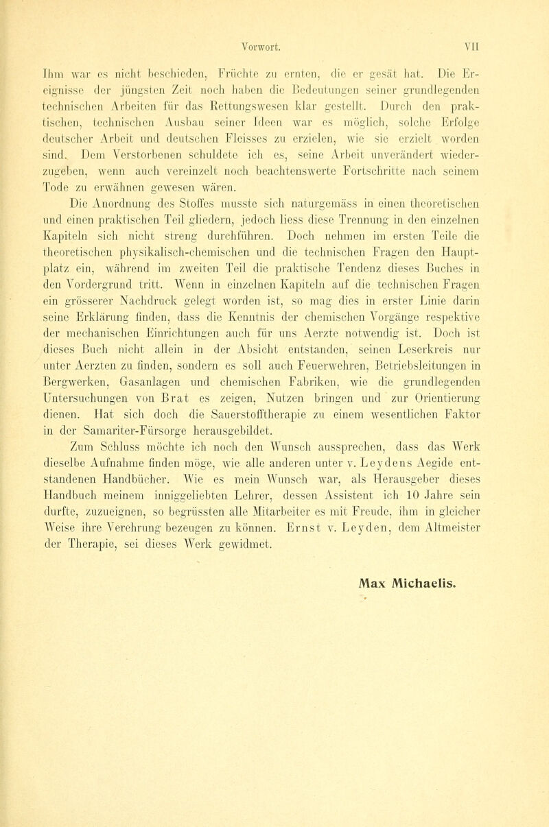 Ihm war es nicht beschieclen, Früchte zu ernten, die er gesät hat. Die Er- eignisse der jüngsten Zeit noch haben die Bedeutungen seiner grundlegenden technischen Arbeiten für das Rettungswesen klar gestellt. Durch den prak- tischen, technischen Ausbau seiner Ideen war es möglich, solche Erfolge deutscher Arbeit und deutschen Fleisses zu erzielen, wie sie erzielt worden sind. Dem Verstorbenen schuldete ich es, seine Arbeit unverändert wieder- zugeben, wenn auch vereinzelt noch beachtenswerte Fortschritte nach seinem Tode zu erwähnen gewesen wären. Die Anordnung des Stoffes musste sich naturgemäss in einen theoretischen und einen praktischen Teil gliedern, jedoch Hess diese Trennung in den einzelnen Kapiteln sich nicht streng durchführen. Doch nehmen im ersten Teile die theoretischen physikalisch-chemischen und die technischen Fragen den Haupt- platz ein, während im zweiten Teil die praktische Tendenz dieses Buches in den Vordergrund tritt. Wenn in einzelnen Kapiteln auf die technischen Fragen ein grösserer Nachdruck gelegt worden ist, so mag dies in erster Linie darin seine Erklärung finden, dass die Kenntnis der chemischen Vorgänge respektive der mechanischen Einrichtungen auch für uns Aerzte notwendig ist. Doch ist dieses Buch nicht allein in der Absicht entstanden, seinen Leserkreis nur unter Aerzten zu finden, sondern es soll auch Feuerwehren, Betriebsleitungen in Bergwerken, Gasanlagen und chemischen Fabriken, wie die grundlegenden Untersuchungen von Brat es zeigen, Nutzen bringen und zur Orientierung dienen. Hat sich doch die Sauerstofftherapie zu einem wesentlichen Faktor in der Samariter-Fürsorge herausgebildet. Zum Schluss möchte ich noch den Wunsch aussprechen, dass das Werk dieselbe Aufnahme finden möge, wie alle anderen unter v. Leydens Aegide ent- standenen Handbücher. Wie es mein Wunsch war, als Herausgeber dieses Handbuch meinem inniggeliebten Lehrer, dessen Assistent ich 10 Jahre sein durfte, zuzueignen, so begrüssten alle Mitarbeiter es mit Freude, ihm in gleicher Weise ihre Verehrung bezeugen zu können. Ernst v. Leyden, dem Altmeister der Therapie, sei dieses Werk gewidmet. Max Michaelis.