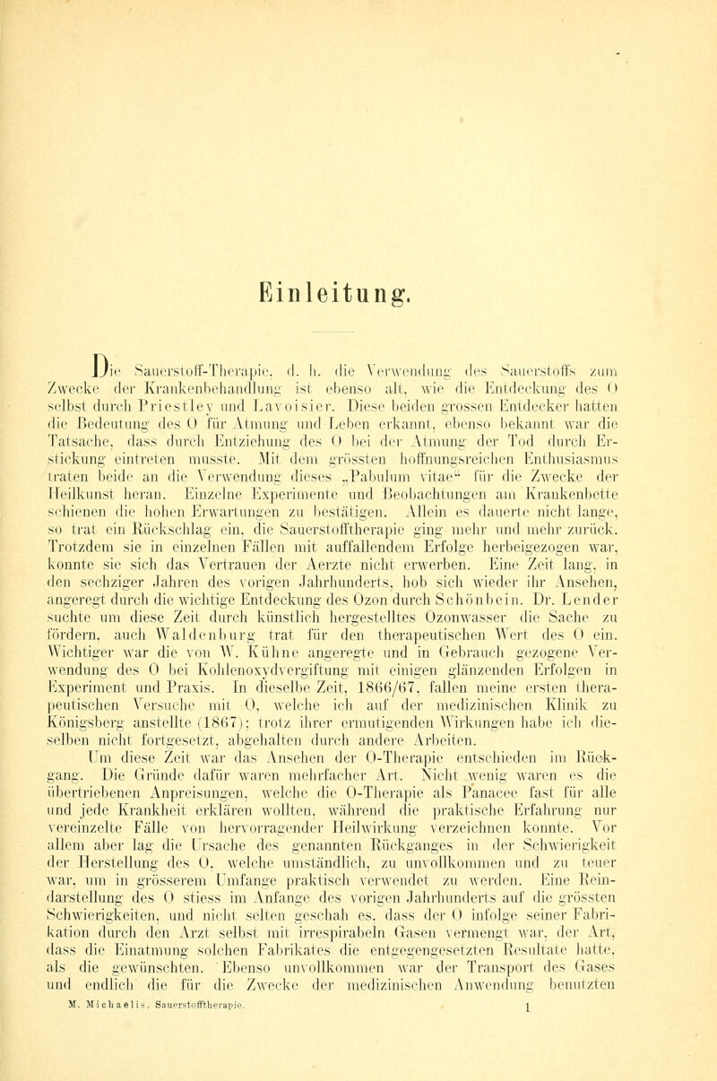 Einleitung, Di ne Saucrstoff-Tlierapic. d. h. die Verwenduui;' des Sauerstoffs ztuii Zwecke der Krankenbehandlung' ist ebenso alt, wie die Entdeckung des (J selbst durcli Priestley und Lavoisier. Diese beiden grossen Entdecker hatten die Bedeutung- des 0 für Atmung und Leben erkannt, ebenso bekannt war die Tatsache, dass durch Entzieliung des 0 bei der Atmung der Tod durch Er- stickung eintreten musste. Mit dem grössten hoffnungsreichen Enthusiasmus traten beide an die Verwendung dieses „Pabulum vitae für die Zwecke der Jleilkunst heran. Einzelne Experimente und Beobachtungen am Krankenbette schienen die liohen Erwartungen zu bestätigen. Allein es dauerte nicht lange, so trat ein Rückschlag ein, die Sauerstofftherapie ging melir und mehr zurück. Trotzdem sie in einzelnen Fällen mit auffallendem Erfolge herbeigezogen war, konnte sie sich das Vertrauen der Aerzte nicht erwerben. Eine Zeit lang, in den sechziger Jahren des vorigen Jahrhunderts, hob sich wieder ihr Ansehen, angeregt durch die wichtige Entdeckung des Ozon durch Schönbein. Dr. Lender suchte um diese Zeit durch künstlich hergestelltes Ozonwasser die Sache zu fördern, auch VValdenburg trat für den therapeutischen Wert des 0 ein. Wichtiger war die von W. Kühne angeregte und in Gebi-auch gezogene Ver- wendung des 0 bei Kohlenoxydvergiftung mit einigen glänzenden Erfolgen in Jllxperiment und Praxis. In dieselbe Zeit, 1866/67, fallen meine ersten thera- peutischen Versuche mit 0, Avelche ich auf der luedizinischen Klinik zti Königsberg anstellte (1867); trotz ihrer ermutigenden Wirkungen habe ich die- selben nicht fortgesetzt, abgehalten durch andei-e x^rbeiten. Um diese Zeit war das Ansehen der 0-Therapie entschieden im Rück- gang. Die Gründe dafür waren mehrfacher Art. Nicht Avenig waren es die übertriebenen Anpreisungen, welche die 0-Thei-apie als Panacee fast für alle imd jede Krankheit erklären wollten, während die praktische Erfahrung nur vereinzelte Fälle von hervorragender Heilwirkung verzeichnen konnte. Vor allem aber lag die Ursache des genannten Rückganges in der Schwierigkeit der Herstellung des 0, welche umständlich, zu unvollkommen tmd zu teuer war, um in grösserem Umfange praktisch verwendet zu werden. Eine Rein- darstellung des 0 stiess im Anfange des vorigen Jahrhunderts auf die grössten Schwierigkeiten, und nicht selten geschah es, dass der 0 infolge seiner Fabri- kation durch den Arzt selbst mit irrespirabeln Gasen vermengt war, der Art, dass die Einatmung solchen Fabrikates die entgegengesetzten Resultate hatte, als die gewünschten. Ebenso unvollkomtiien war der Transport des Gases und endlicli die für die Zwecke der medizinischen Anwendung benutzten M. Micliaelis. Sauerstoft'tlierapie. l