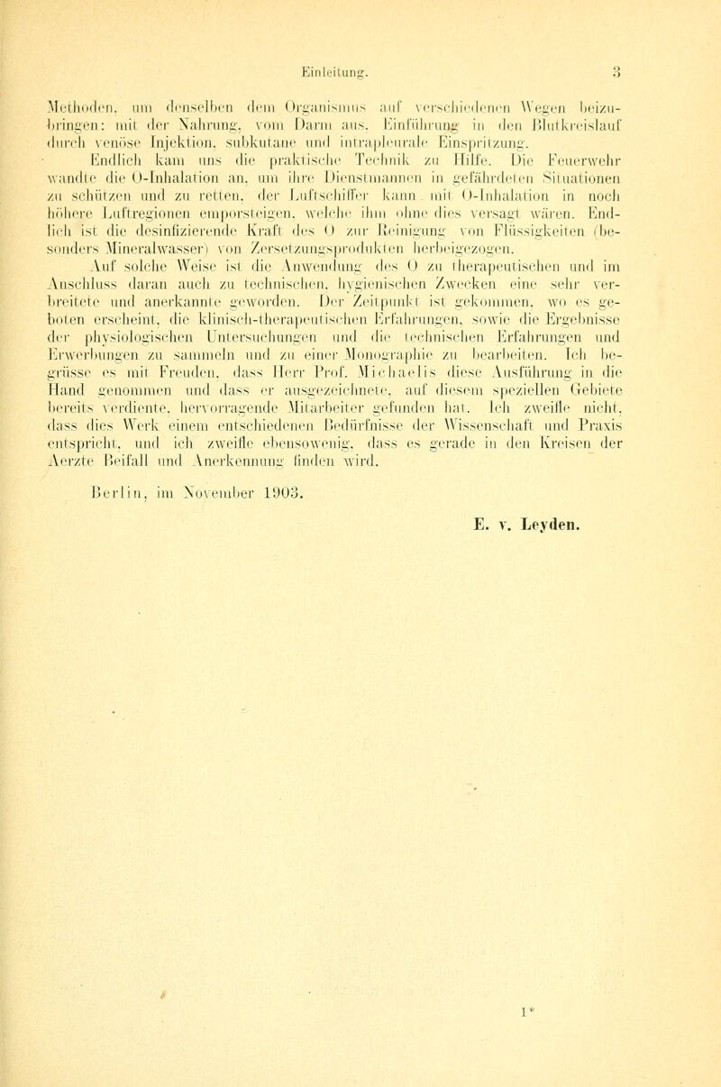 Methoden. Hill (IciiscIlM'ri drin <)i'ganisiiiiis auf vcrsrdiitMlciicti Wegen licizii- hriniicn: iiiil «ler Nahniiiii'. vom Dann ans. I^itilnliruni; in ik'ii Dliilki-cislaul' durch \ enosc [iijcklion. .siibkut;aiie und iiilrapJeuralc P^inspril/unii. ländlich kam uns die praktische Technik zu l:[üfe. Die Feuerwehr wandle die U-Inlialation an. um ihi-e Dienslmannen in iiefäln-deteii Siiuationen zu schützen und zn retten, drv LuflschillVi- kann mii O-lnhaiation in noch liiiliere .Luftregionen empufsieiücn. wchdic ihm n\\nr dies versagt wäi'en. End- lich ist die desinfizierende KraJ't d^:s U zur liciniiiung von Flüssigkeiten (be- sonders Mineralwassei') von ZersetzLingsprodnkien herbeigezogen. Auf solclie Weise ist die Anwen(kmg des 0 zu therapeutischen und im Anschluss tlaran auch zu teclmischen. hygienischen Zwecken eine sehr ver- breitete und anerkannte g(^worden. Der Zeitpunkt ist gekommen, wo es ge- boten erscheint, die kJiniscIi-tlierapeutisclien Erfahrungen, sowie die Ergei)nisse der pliysiologischen Untersuchungen und die technischen Erfahrungen und ]i]rwerbungen zu sammeJn und zu einer Monograpliie zu bearbeiten. Ich be- grüsse es mit Freuden, dass Herr Prof. Michaelis diese Ausführung in die Hand genommen und dass er ausgezeiciniete, auf diesem speziellen Gebiete bereits \erdiente. hervorragende .Mitarbeiter gefnnden hat. Ich zweifle nicht, dass dies Werk einem entschiedenen Dedürfnisse der Wissenscliaft und Praxis entspricht, und ich zweifle ebensowenig, dass es gerade in den Kreisen der Aerzte Beifall und Anerkennung (indcn wird. Berlin, im Xovember 1903. E. y. Leyden.
